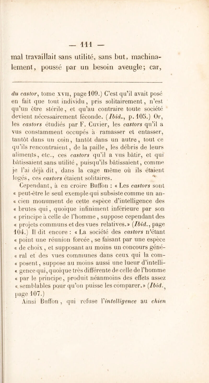 mal travaillait sans utilité, sans but, machina- lement, poussé par un besoin aveugle; car, du castor, tome xvii, page 109.) C’est qu’il avait posé en fait que tout individu, pris solitairement, n’est qu’un être stérile, et qu’au contraire toute société devient nécessairement féconde. (Ibid., p.105.) Or, les castors étudiés par F. Cuvier, les castors qu’il a vus constamment occupés à ramasser et entasser, tantôt dans un coin, tantôt dans un autre, tout ce qu’ils rencontraient, de la paille, les débris de leurs aliments, etc., ces castors qu’il a vus bâtir, et qui bâtissaient sans utilité , puisqu’ils bâtissaient, comme je l’ai déjà dit, dans la cage môme où ils étaient logés, ces castors étaient solitaires. Cependant, à en croire Buffon : « Les castors sont « peut-être le seul exemple qui subsiste comme un an- « cien monument de cette espèce d’intelligence des « brutes qui, quoique infiniment inférieure par son « principe à celle de l’homme , suppose cependant des « projets communs et des vues relatives.» (Ibid., page 104.) Il dit encore : « La société des castors n’étant « point une réunion forcée, se faisant par une espèce « de choix , et supposant au moins un concours géné- « ral et des vues communes dans ceux qui la com- « posent, suppose au moins aussi une lueur d’intelli- « gence qui, quoique très différente de celle de l’homme « par le principe, produit néanmoins des effets assez « semblables pour qu’on puisse les comparer.» (Ibid page 107.) Ainsi Buffon , qui refuse Vintelligence au chien
