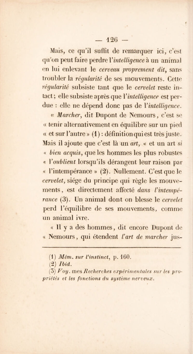 Mais, ce qu’il suffit de remarquer ici, c’est qu’on peut faire perdre YinteUigence à un animal en lui enlevant le cerveau proprement dit, sans troubler la régularité de ses mouvements. Cette régularité subsiste tant que le cervelet reste in- tact; elle subsiste après que YinteUigence est per- due : elle ne dépend donc pas de YinteUigence. « Marcher, dit Dupont de Nemours, c’est se a tenir alternativement en équilibre sur un pied « et sur l’autre » (1) : définition qui est très juste. Mais il ajoute que c’est là un art, « et un art si « bien acquis, que les hommes les plus robustes « Y oublient lorsqu’ils dérangent leur raison par « l’intempérance» (2). Nullement. C’est que le cervelet, siège du principe qui règle les mouve- ments, est directement affecté dans l'intempé- rance (3). Un animal dont on blesse le cervelet perd l’équilibre de ses mouvements, comme un animal ivre. « 11 y a des hommes, dit encore Dupont de « Nemours, qui étendent l'art de marcher jus- (1) Mém. sur l’instinct, p. 160. (2) Ibid. (3) Voy. mes Recherches expérimentales sur les pro- priétés et les fonctions du système nerveux.