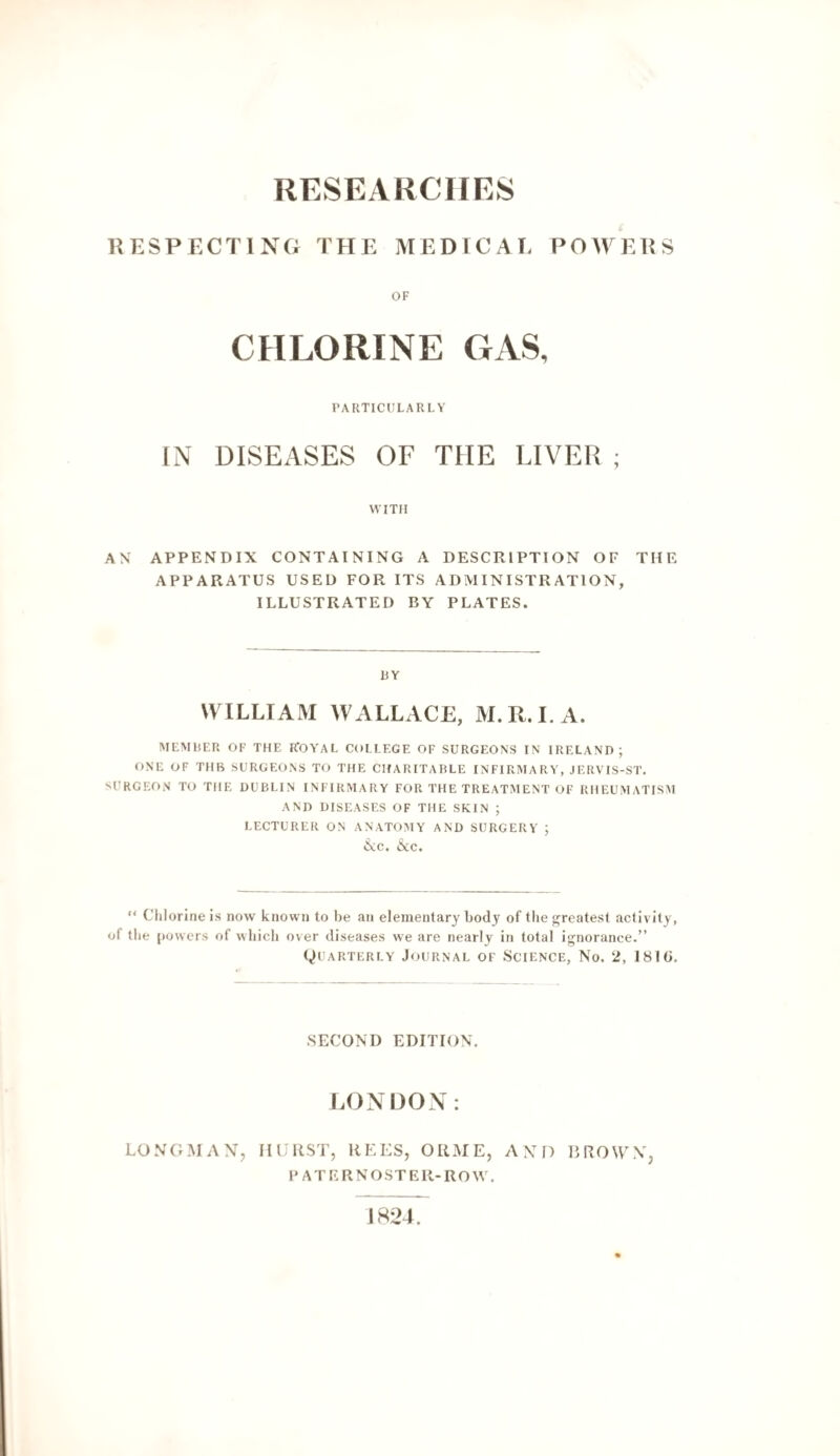 RESEAliCIIRS RESPECTING THE MEDICAI. POmV.RS OF CHLORINE GAS, PARTICULARLY IN DISEASES OF THE LIVER ; WITH AN APPENDIX CONTAINING A DESCRIPTION OF THE APPARATUS USED FOR ITS ADMINISTRATION, ILLUSTRATED BY PLATES. HY WILLIAM WALLACE, M.R.LA. MEMDF.R OF THE R'OYAL COLLEGE OF SURGEONS IN IRELAND; ONE OF TUB SURGEONS TO THE CHARITABLE INFIRMARY, JERVIS-ST. SURGEON TO THE DUBLIN INFIRMARY FOR THE TREATMENT OF RHEUMATISAI AND DISEASES OF THE SKIN ; LECTURER ON ANATOMY AND SURGERY ; iNc. &C. “ Chlorine is now known to be an elementary body of the greatest activity, of the powers of which over diseases we are nearly in total ignorance.” Quarterly Journal of Science, No. 2, 181(j, SECOND EDITION. LONDOX: LONGMAN, HURST, REES, ORME, AND DROWN, PATERNOSTER-ROW. 1824.