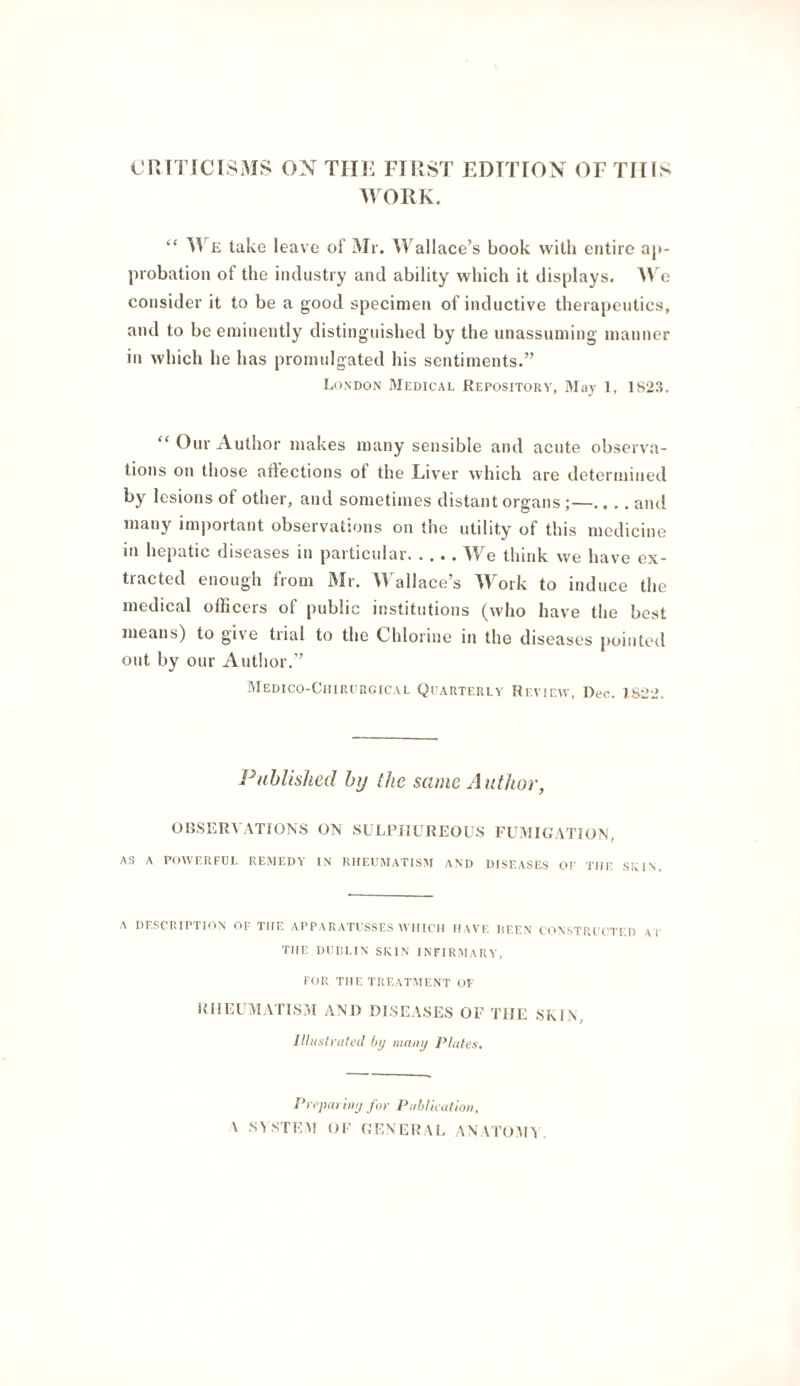 CnTTICISM!> ON TIIK FIRST EDITION OF TllfS ^VORK. “ M e take leave of Mr. M^allace’s book with entire ap¬ probation of the industry and ability which it displays. e consider it to be a good specimen of inductive therapeutics, and to be eminently distinguished by the unassuming manner in which he has promulgated his sentiments.” London Medical Repository, May 1, 1823. “ Our Author makes many sensible and acute observa¬ tions on those aftections of the Liver which are determined by lesions of other, and sometimes distant organs ;—.. .. and many important observations on the utility of this medicine in hepatic diseases in particular.We think we have ex¬ tracted enough from Mr. Wallace’s M^ork to induce the medical officers of public institutions (who have the best means) to give trial to the Chlorine in the diseases pointed out by our Author.” Medico-Ciiircrgical Qi'arterlv Review, Dec. 7822. Published by the same Author, OBSERVATIONS ON SULPHUREOUS FUMIGATION, as a powerful remedy in rheumatism and diseases of the SIvIN. A DESCRIPTION OF THE APPARATUSSES WHICH HAVE liEEN CONSTRI CTED V I THE DUULIN SKIN INFIRMARY, FOR THE TREATMENT OF IHiEUAIATISM AND DISEASES OF THE SInIN, Illush'dted by many Plates. Pi epat iny for Piiblicalioii, \ SYSTEM OE GENEPAL AN \TOM^