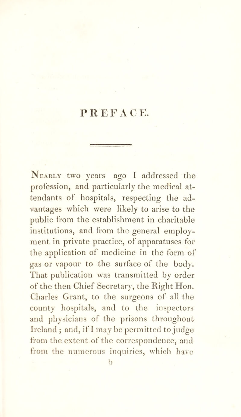 PREFACE. Nearly two years ago I addressed the profession, and particularly the medical at¬ tendants of hospitals, respecting the ad¬ vantages which were likely to arise to the public from the establishment in charitable institutions, and from the general employ¬ ment in private practice, of apparatuses for the application of medicine in the form of gas or vapour to the surface of the body. That publication was transmitted by order of the then Chief Secretary, the Ri^yht Hon. Charles Grant, to the surgeons of all the county hospitals, and to the inspectors and physicians of the prisons throughout Ireland ; and, if I may be permitted to judge froni the extent of the correspondence, and from tlie numerous incjuiries, which have