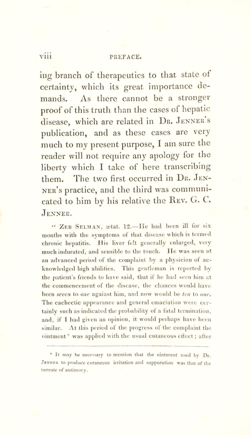 ing branch of therapeutics to that state ot certainty, which its great importance de¬ mands. As there cannot be a stronger proof of this truth than the cases of hepatic di sease, which are related in Dr. Jenner s publication, and as these cases are very much to my present purpose, I am sure the reader will not require any apology for the liberty which I take of here transcribing them. The two first occurred in Dr. Jen- • ner’s practice, and the third was communi¬ cated to him by his relative the Rev. G, C. .Jenner. “ Zeb Selman, tetat. 12.—He had been ill for six months with the symptoms of that disease which is termed chronic hepatitis. His liver felt generally enlarged, very much indurated, and sensible to the touch. He was seen at an advanced period of the complaint l)y a physician ot ac¬ knowledged high abilities. This gentleman is reported by the patient’s friends to have said, that if he had seen him at the commencement of the disease, the chances would have been sevc7i to one against him, and now would be fen to one. I'he cachectic appearance and general emaciation were cer¬ tainly such as iiulicated the probability of a fatal termination, and, if I had given an opinion, it would peihaps have been similar. At this period of the progress of the complaint the ointment* was applied with the usual cutaneous citect; after * It may l)e necessary to mention that the ointment used hy Dr. .Tbnner to produce cutaneous irritation and suppuration was that of the tartrate of antimony.