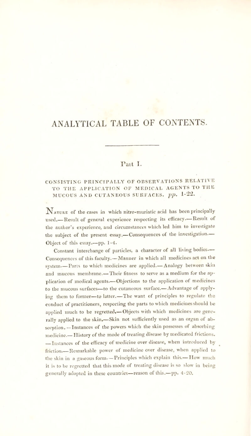 ANALYTICAL TABLE OF CONTENTS. Pait 1. CONSI.STING PRINCIPALLY OF OBSERVATIONS RELATIVE TO THE APPLICATION OF MEDICAL AGENTS TO THE MUCOUS AND CUTANEOUS SURFACES. /)/U 1-22. ^Jature of the cases in which nitro-muriatic acid has been principally used.— Result of general experience respecting its efficacy.—Result of the author’s experience, and circumstances which led him to investigate the subject of the present essay.— Consequences of the investigation.— Object of this essay.—pp. 1-4. Constant interchange of particles, a character of all living bodies.— Consequences of this faculty. — Manner in which all medicines act on the system.—Parts to which medicines are applied.—Analogy between skin and mucous membrane.—Their fitness to serve as a medium for the ap¬ plication of medical agents.— Objections to the application of medicines to the mucous surfaces—to the cutaneous surface.—Advantage of apply¬ ing them to former—to latter.—The want of principles to regulate the conduct of practitioners, respecting the parts to w hich medicines should be applied much to be regretted.— Objects with which medicines are gene¬ rally applied to the skin.—Skin not sufficiently used as an organ of ab¬ sorption.—Instances of the powers which the skin possesses of absorbing medicine.— History of the mode of treating disease by medicated frictions. _Instances of the efficacy of medicine over disease, when introduced by friction_Remarkable power of medicine over disease, when applied to the skin in a gaseous form.— Principles which explain this.— How much it is to be regretted that this mode of treating disease is so slow in being generally adopted in these countries—reason of this.—pp. 4-20.