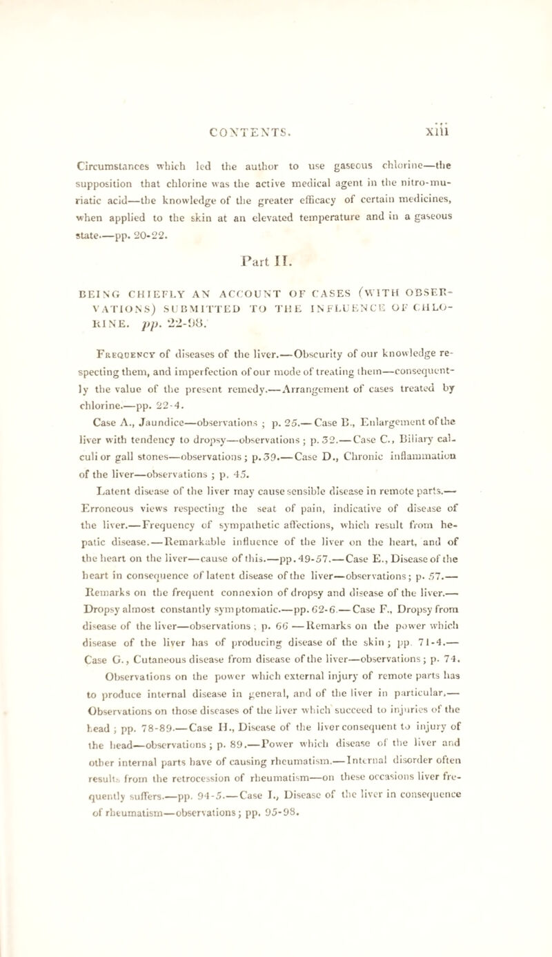 Circumstances which led the author to use gaseous chlorine—the supposition that chlorine was the active medical agent in the nitro-mu- riatic acid—the knowledge of the greater efficacy of certain medicines, when applied to the skin at an elevated temperature and in a gaseous state—pp. 20-22. Part IT. DEING CHIEFLY AN ACCOUNT OF CASES fWITH OBSER¬ VATIONS) SUBMITTED TO THE INFLUENCE OF CHLO¬ RINE. pp. Frequency of diseases of the liver.—Obscurity of our knowledge re¬ specting them, and imperfection of our mode of treating (hem—consequent¬ ly the value of the present remedy.— Arrangement of cases treated by chlorine.—pp. 22-4. Case A., Jaundice—observations ; p. 25.— Case B., Enlargement of the liver with tendency to dropsy—observations; p. 52.— Case C., Biliary cal¬ culi or gall stones—observations; p.59.— Case D., Chronic inflammation of the liver—observations ; p, 45. Latent disease of the liver may c.ause sensible disease in remote parts.— Erroneous views respecting the seat of pain, indicative of disease of the liver.— Frequency of sympathetic aftections, which result from he¬ patic disease. — Remarkable influence of the liver on the heart, and of the heart on the liver—cause of this.—pp. 49-57.—Case E., Disease of the heart in consequence of latent disease of the liver—observations; p. 57.— Remarks on the frequent connexion of dropsy and disease of the liver.— Dropsy almost constantly symptomatic.—pp.62-6—Case F., Dropsy from disease of the liver—observations ; p. 6G—Remarks on the power which disease of the liver has of producing disease of the skin; pp 71-4.— Case G., Cutaneous disease from disease of the liver—observations; p. 74. Observations on the power which external injury of remote parts has to produce internal disease in general, and of the liver in particular,— Observations on those diseases of the liver which succeed to injuries of the head ; pp. 78-89.— Case H., Disease of the liver consequent to injury of the bead—observations; p. 89.—Bower which disease of the liver and other internal parts have of causing rheumatism.— Internal disorder often result^, from the retrocession of rheumatism—on these occasions liver fre¬ quently suflers.—pp. 94-5.—Case I., Disease of the liver in consequence of rheumatism—observations; pp. 95-98.