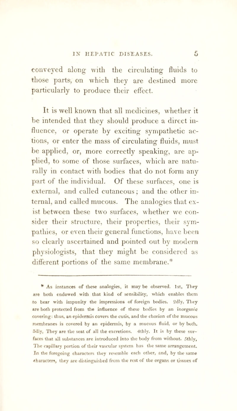 conveyed along with the circulating fluids to those parts, on which they are destined more particularly to produce their effect. It is well known that all medicines, whether it be intended that they should produce a direct in¬ fluence, or operate by exciting sympathetic ac¬ tions, or enter the mass of circulating fluids, must be applied, or, more correctly speaking, are ap¬ plied, to some of those surfaces, which are natu¬ rally in contact with bodies that do not form any part of the individual. Of these surfaces, one is external, and called cutaneous; and the other in¬ ternal, and called mucous. The analogies that ex¬ ist betw^een these two surfaces, whether we con¬ sider their structure, their properties, their sym¬ pathies, or even their general functions, have been so clearly ascertained and pointed out by modern physiologists, that they might be considered as different portions of the same membrane. ^ As instances of these analogies, it may be observed. 1st, They are both endowed with that kind of sensibility, which enables them to bear with impunity the impressions of foreign bodies. 2dly, They are both protected from the influence of these bodies by an inorganic covering; thus, an epidermis covers the cutis, and the chorion of the mucous membranes is covered by an epidermis, by a mucous fluid, or by both. 3dly, They are the seat of all the excretions, dthly. It is by these sur¬ faces that all substances are introduced into the body from without. 5thly, Tlie capillary portion of their vascular system has the same arrangement. In the foregoing characters they resemble each other, and, by the same characters, they are distinguished from the rest of the organs or tissues of