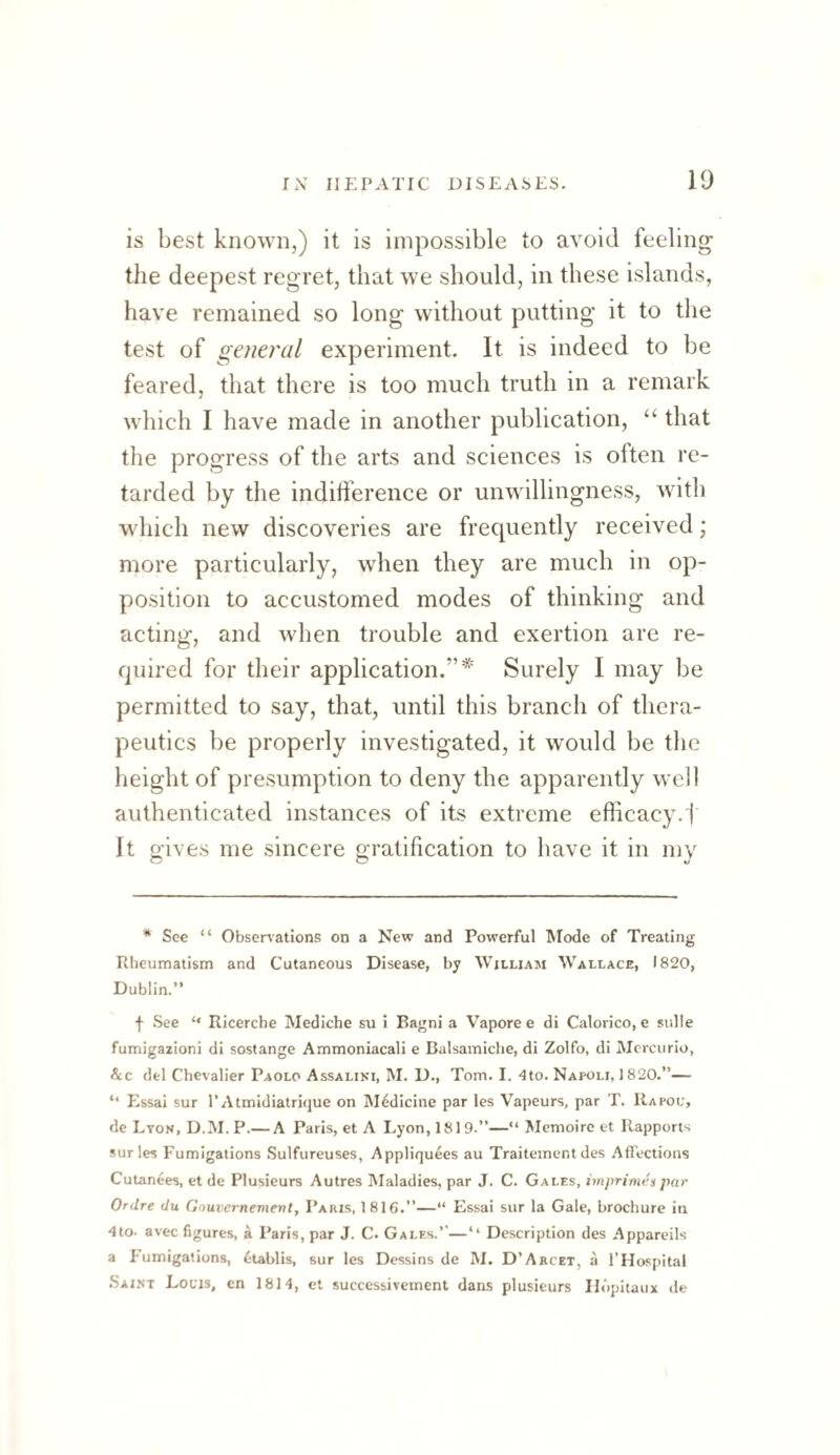 is best known,) it is impossible to avoid feeling the deepest regret, that we should, in these islands, have remained so long without putting it to the test of general experiment. It is indeed to be feared, that there is too much truth in a remark which I have made in another publication, “ that the progress of the arts and sciences is often re¬ tarded by the indilference or unwillingness, with which new discoveries are frequently received; more particularly, when they are much in op¬ position to accustomed modes of thinking and acting, and when trouble and exertion are re¬ quired for their application.”* Surely I may be permitted to say, that, until this branch of thera¬ peutics be properly investigated, it would be the height of presumption to deny the apparently well authenticated instances of its extreme efficacy.i‘ It gives me sincere gratification to have it in my * See “ Observations on a New and Powerful Mode of Treating Rheumatism and Cutaneous Disease, by William Wallace, 1820, Dublin.” f See ‘‘ Ricerche Mediche su i Bagni a Vapore e di Calovico, e sulle fumigazioni di sostange Ammoniacali e Balsamiche, di Zolfo, di Mercurio, &c del Chevalier Paolo Assaliki, M. D., Tom. I. 4to. Napoli, 1820.”— ” PAsai sur 1’Atmidiatrique on Medicine par les Vapeurs, par T. Rapou, de Lyon, D.M. P.— A Paris, et A Lyon, 1819.”—” Memoirc et Rapports sur les Fumigations Sulfureuses, Appliquees au Traitementdes Affections Cutanees, et de Plusieurs Autres IMaladies, par J. C. Gales, imprimen par Ordre du Gouvcrnevienty Paris, 1816.”—“ Essai sur la Gale, brochure in 4to. avec figures, a Paris, par J. C. Gales.’’—‘‘ Description des Appareils a Fumigations, etablis, sur les Dessins de M. D’Arcet, a I’Hospital Saint Locis, en 1814, et successiveinent dans plusieurs Ildpitaux de