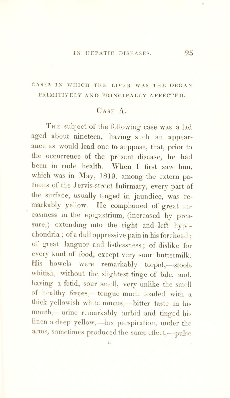 CASES IX WHICH THE LIVER WAS THE ORGAX PRIMITIVELY AXD PRIXCIPALLY AFFECTED. Case A. The subject of the following- case was a lad aged about nineteen, having such an appear¬ ance as would lead one to suppose, that, prior to the occurrence of the present disease, he had been in rude health. When I first saw him, which was in May, 1819, among the extern pa¬ tients of the Jervis-street Infirmary, every part of the surface, usually tinged in jaundice, was re- markaVily yellow. He complained of great un¬ easiness in the epigastrium, (increased by pres¬ sure,) extending into the right and left hypo¬ chondria ; of a dull oppressive pain in his forehead ; of great languor and hstlessness; of dislike for every kind of food, except very sour buttermilk. His bowels were remarkably torpid,—stools whitish, without the slightest tinge of bile, and, having a fetid, sour smell, very unlike the smell of healthy foeces,—tongue much loaded with a thick yellowish white mucus,—bitter taste in his mouth,—urine remarkably turbid and tinged his linen a deep yellow,—his perspiration, under the arms, sometimes produced the same effect,—pulse L