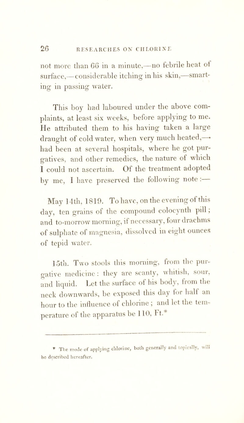 not move than 66 in a minute,—no lebrile heat of surface,— considerable itching in his skin,—smart¬ ing in passing water. This boy had laboured under the above com¬ plaints, at least six weeks, before applying to me. He attributed them to his having taken a large draught of cold water, when very much heated,—• had been at severed hospitals, where he got pur¬ gatives, and other remedies, the nature of which I could not ascertain. Of the treatment adopted by me, I have preserved the following note : May 14th, 1819. To have, on the evening of this day, ten grains of the compound colocynth pill; and to-morrow morning, if necessary, four drachms of sulphate of magnesia, dissolved in eight ounces of tepid water. 15th. Two stools this morning, from the pur¬ gative medicine : they arc scanty, whitish, sour, and lic[uid. Let the surface ol his body, liom the neck downwards, be exposed this day lor half an hour to the inlluence of chlorine , and let the tem¬ perature of the apparatus be 110, Ft.' The mode of applying chlorine, both generally and topically, will be described hereafter.