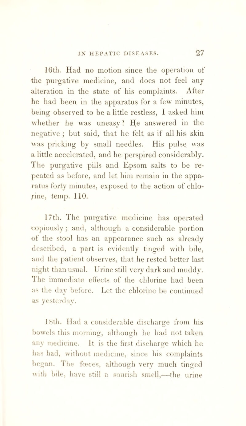 ICtli. Had no motion since the operation of the purgative medicine, and does not feel any alteration in the state of his complaints. After he had been in the apparatus for a few minutes, being observed to be a little restless, I asked him whether he was uneasy? He answered in the negative ; but said, that he felt as if all his skin was pricking by small needles. His pulse was a little accelerated, and he perspired considerably. The purgative pills and Epsom salts to be re¬ peated as before, and let him remain in the appa¬ ratus forty minutes, exposed to the action of chlo¬ rine, temp. 110. 17th. The purgative medicine has operated copiously; and, although a considerable portion of the stool has an appearance such as already described, a part is evidently tinged with bile, and the patient observes, that he rested better last night than usual. Urine still very dark and muddy. 'I'he immediate eliects of the chlorine had been as the dav before. L(^t the chlorine be continued as yesterday. ISth. Had a considerable discharo-e from his t)Owels this morniiio', althouirh he had not taken any medicine. It is the first discharge which he has had, without medicine, since his complaints began. The fceces, although very much tino^ed ^vitlJ bde, have still a sourisli smell,—the urine