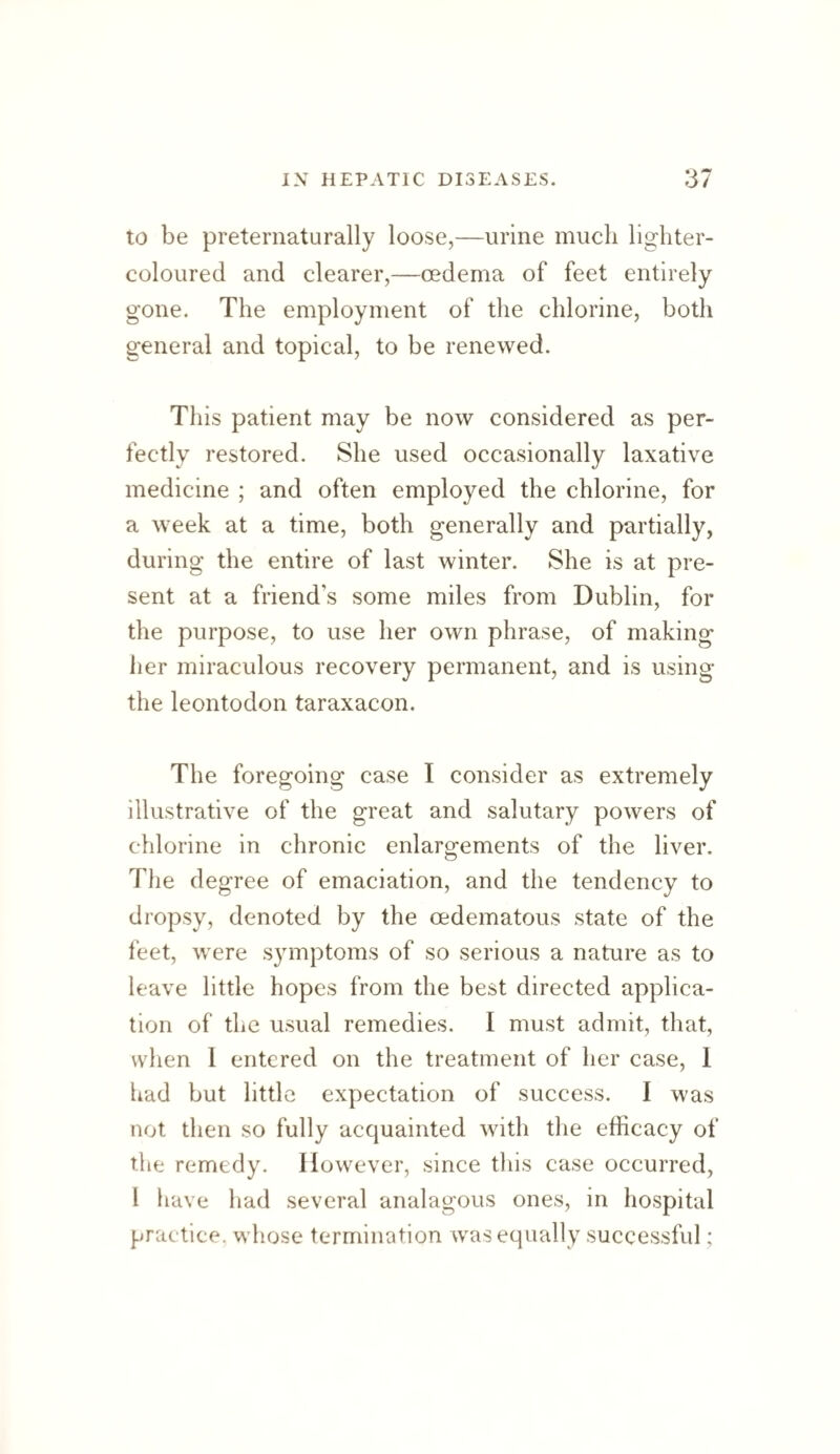 to be preternaturally loose,—urine much lighter- coloured and clearer,—oedema of feet entirely gone. The employment of the chlorine, both general and topical, to be renewed. This patient may be now considered as per¬ fectly restored. She used occasionally laxative medicine ; and often employed the chlorine, for a week at a time, both generally and partially, during the entire of last winter. She is at pre¬ sent at a friend’s some miles from Dublin, for the purpose, to use her own phrase, of making iier miraculous recovery permanent, and is using the leontodon taraxacon. The foregoing case I consider as extremely illustrative of the great and salutary powers of chlorine in chronic enlargements of the liver. The degree of emaciation, and the tendency to dropsy, denoted by the oedematous state of the feet, were symptoms of so serious a nature as to leave little hopes from the best directed applica¬ tion of the usual remedies. I must admit, that, when I entered on the treatment of her case, 1 had but little expectation of success. I was not then so fully acquainted with the efficacy of the remedy. However, since this case occurred, I have had several analagous ones, in hospital prac tice, whose termination was equally successful;