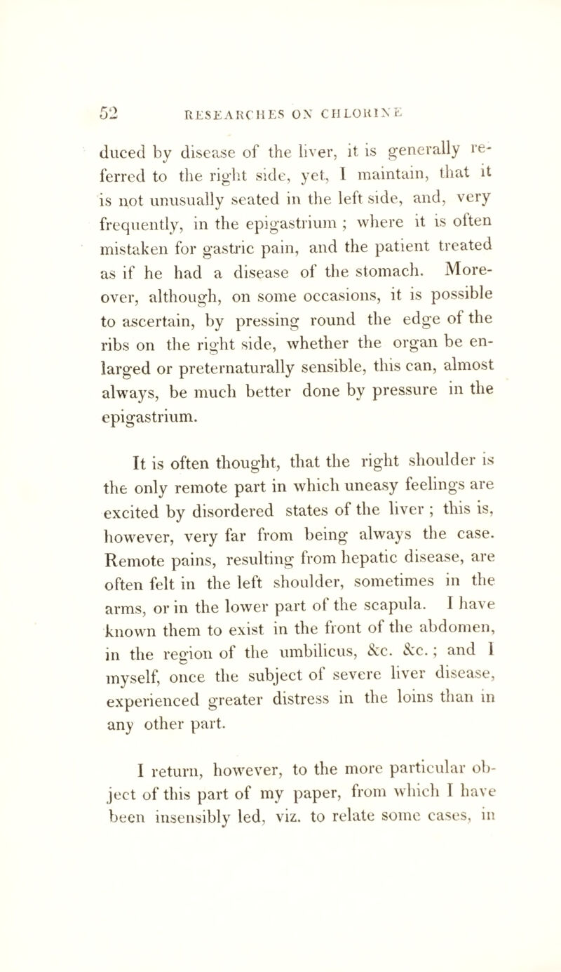 duced bv dise?.se of the liver, it is generally re- 4/ ' . ferred to the right side, yet, I mainUiin, that it is not unusually seated in the left side, and, very frequently, in the epigastrium ; where it is often mistaken for gasti’ic pain, and the patient treated as if he had a disease of the stomach. More¬ over, although, on some occasions, it is possible to ascertain, by pressing round the edge of the ribs on the right side, whether the organ be en¬ larged or preternaturally sensible, this can, almost always, be much better done by pressure in the epigastrium. It is often thought, that the right shoulder is the only remote part in which uneasy feelings are excited by disordered states of the liver ; this is, however, very far from being always the case. Remote pains, resulting from hepatic disease, are often felt in the left shoulder, sometimes in the arms, or in the lower part of the scapula. I have known them to exist m the front of the abdomen, in the region of the umbilicus, 6cc. See.; and 1 myself, once the subject of severe liver disease, experienced greater distress in the loins than in any other part. I return, however, to the more particular ob¬ ject of this part of my paper, from which I have been insensibly led, viz. to relate some cases, in