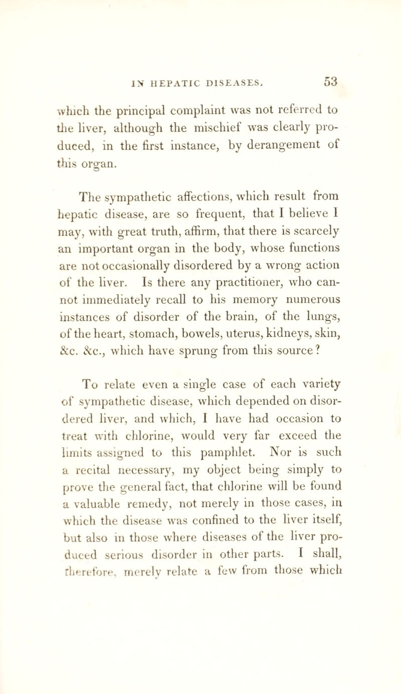 which the principal complaint was not referred to tlie liver, although the mischief was clearly pro¬ duced, in the first instance, by derangement of this oro^an. O The sympathetic affections, which result from hepatic disease, are so frequent, that I believe 1 may, with great truth, affirm, that there is scarcely an important organ in the body, whose functions are not occasionally disordered by a wrong action of the liver. Is there any practitioner, who can¬ not immediately recall to his memory numerous instances of disorder of the brain, of the lungs, of the heart, stomach, bowels, uterus, kidneys, skin, &c. See., which have sprung from this source? To relate even a single case of each variety of sympathetic disease, which depended on disor¬ dered liver, and which, I have had occasion to treat with chlorine, would very far exceed the limits assigned to this pamphlet. Nor is such a recital necessary, my object being simply to prove the general fact, that chlorine will be found a valuable remedy, not merely in those cases, in which the disease was confined to the liver itself, but also in those where diseases of the liver pro¬ duced serious disorder in other parts. I shall, rherefore, merely relate a few from those which