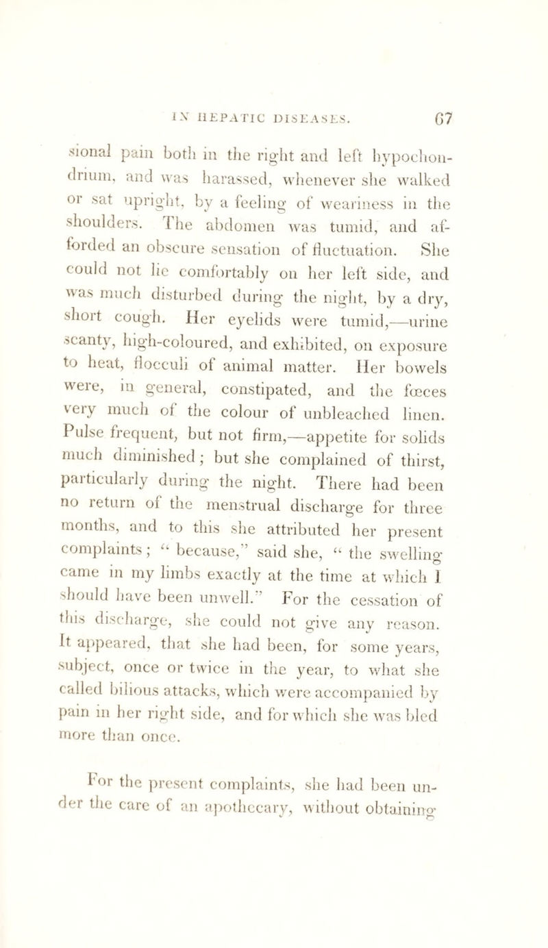 sional pain both in the right and left hvpoclion- driuin, and was harassed, whenever she walked or sat iipriglit, by a feeling of weariness in the shoulders. 1 he abdomen was tumid, and af¬ forded an obscure sensation of tiuctuation. She could not lie comf(.)rtably on her lelt side, and nas much disturbed duiang the night, by a dry, slioit cough. Her eyelids were tumid,—urine scanty, high-coloured, and exhibited, on exposure to heat, fiocculi of animal matter. Her bowels were, in general, constipated, and the foeces very much of the colour of unbleached linen. Pulse frequent, but not firm,—appetite for solids much diminished ; but she complained of thirst, paiticularly during the night. There had been no return of the menstrual discharge for three months, and to this she attributed her present complaints j because, said she, ‘‘ the swelling* came in my limbs exactly at the time at which 1 should have been unwell. ’ For the cessation of this discharge, she could not give any reason. It appeared, that she liad been, lor some years, subject, once or twice in the year, to what she called bilious attacks, which were accompanied by pain in her right side, and for which she was bled more than once. for the present complaints, she had been un¬ der the care of an apothecary, without obtairiino*