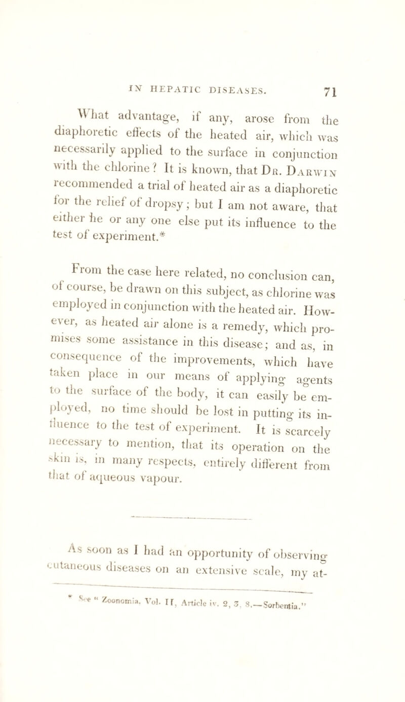 hat advantage, if any, arose from the diaphoietic edects of the heated air, which was necessarily applied to the surface in conjunction M-ith the chlorine? It is known, that Da. Darwin leconimended a trial of heated air as a diaphoretic lor the relief of dropsy; hut I am not aware, that either he or any one else put its influence to the test of experiment.* Fiom the case here related, no conclusion can, ol course, be drawn on this subject, as chlorine was employed in conjunction with the heated air. How¬ ever, as heated air alone is a remedy, which pro- mises some assistance in this disease; and as, in consequence of the improvements, which have taken place in our means of applying agents to the surface of the body, it can easily be^em- filoyed, no time should be lost in putting its in- iluence to the test of experiment. It is Scarcely necessary to mention, that its operation on the kill IS. in many respects, entirely difihrent from that of aqueous vapour. As soon as 1 had an opportunity of observing cutaiieous disea.ses on an extensive scale, my at- “ Zoonoir.Ia. Vol. If, Article iv. 2, 3. 8.— Sorbentia.