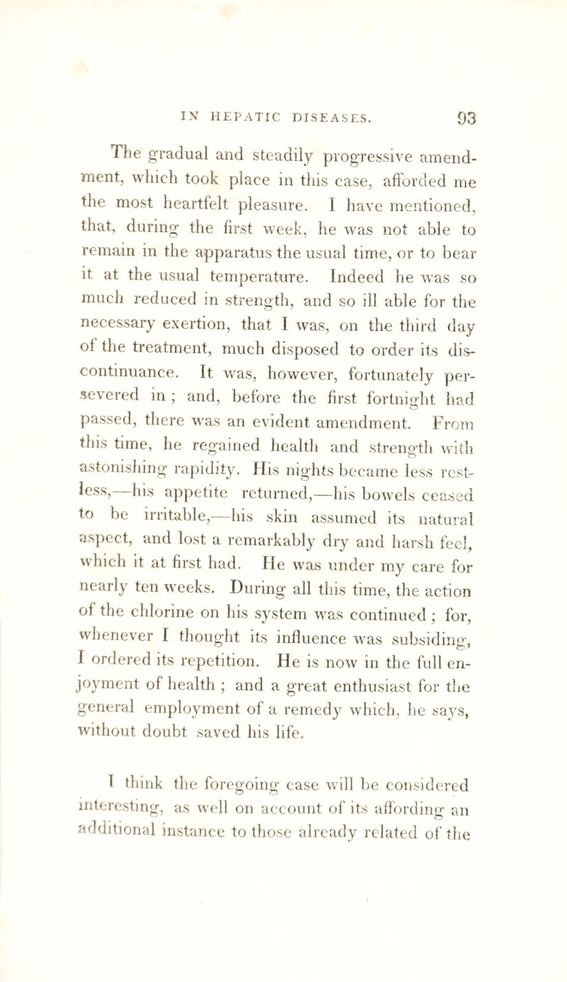 The gradual and steadily progressive amend¬ ment, which took place in this case, afforded me the most heartfelt pleasure. I have mentioned, that, during the first week, he was not able to remain in the apparatus the usual time, or to bear it at the usual temperature. Indeed he was so much reduced in strength, and so ill able for the necessary exertion, that I was, on the third day of the treatment, much disposed to order its di.s- continuance. It was, however, fortunately per¬ severed in ; and, before the first fortniirht had passed, there was an evident amendment. From this time, he regained health and strength with astonishing rapidity. His nights became less rest¬ less, his appetite returned,—his bowels ceased to be irritable,—his skin assumed its natural aspect, and lost a remarkably dry and harsh feel, which it at first had. Fie was under my care for nearly ten weeks. During all this time, the action of the chlorine on his system was continued; for, whenever I thought its influence was subsiding, I ordered its repetition. He is now in the full en¬ joyment of health ; and a great enthusiast for the general employment of a remedy which, he says, without doubt saved his life. I think the foregoing case will be considered interesting, as well on account of its afford in u- an additional instance to those already related of the