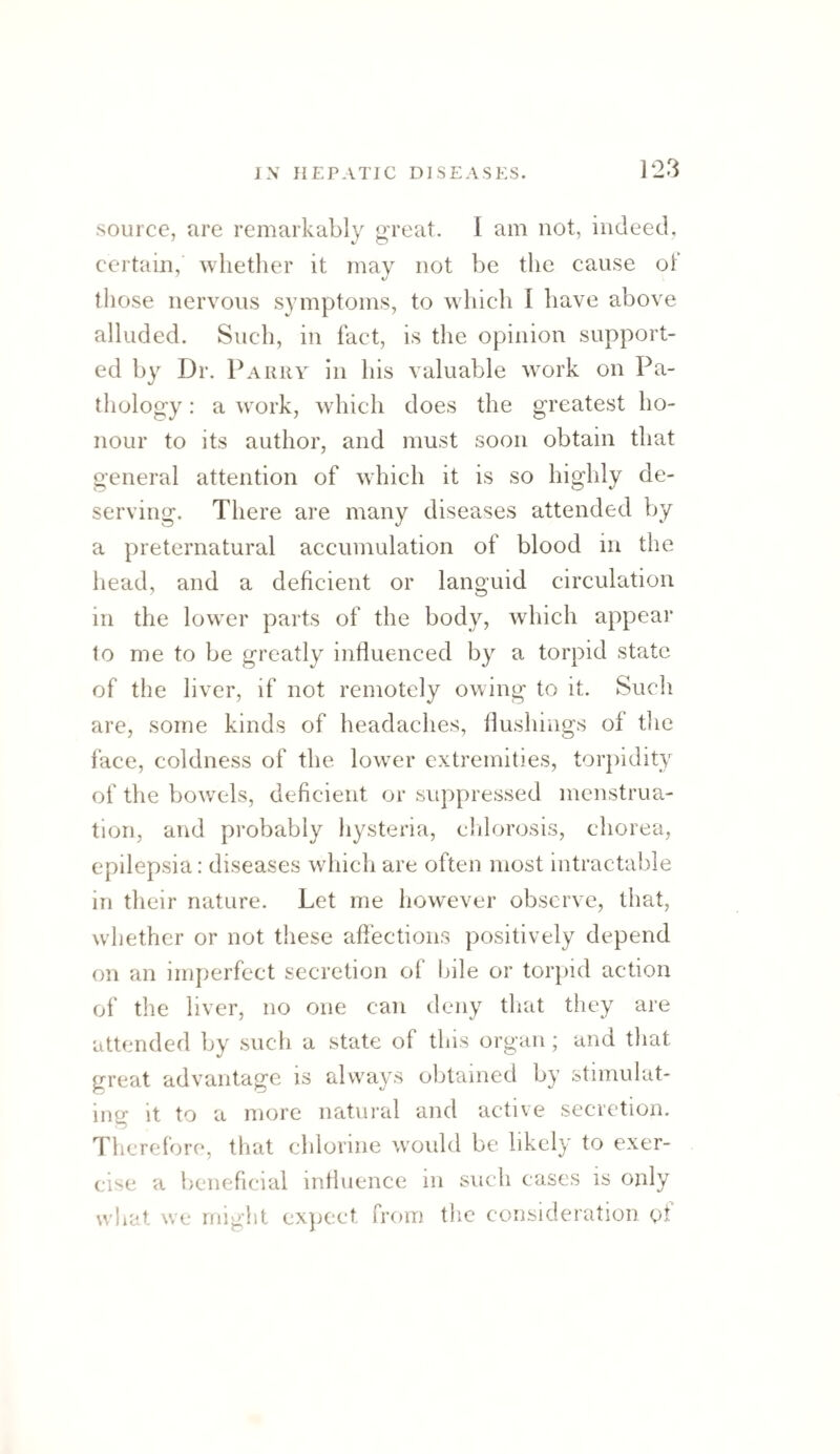 ]23 source, are remarkably great. I am not, indeed, certain, whether it may not be the cause oT those nervous symptoms, to which I have above alluded. Such, in fact, is the opinion support¬ ed by Dr. Parry In his valuable work on Pa- tliology: a work, which does the greatest ho¬ nour to its author, and must soon obtain that general attention of which it is so highly de¬ serving. There are many diseases attended by a preternatural accumulation of blood in the head, and a deficient or languid circulation in the lower parts of the body, which appear 1o me to be greatly influenced by a torpid state of the liver, if not remotely owing to it. Such are, some kinds of headaches, flushings of the face, coldness of the lower extremities, torj)idity of the bov/els, deficient or suppressed menstrua¬ tion, and probably hysteria, clilorosis, chorea, epilepsia: diseases which are often most intractable in their nature. Let me however observe, that, whether or not these affections positively depend on an imperfect secretion of l>ile or torjud action of the liver, no one can deny tliat they are attended by such a state of this organ; and that great advantage is always obtained by stimulat¬ ing it to a more natural and active secretion. Therefore, that chlorine would be likely to exer¬ cise a beneficial influence in such cases is only what we might ex]ject from the consideration of