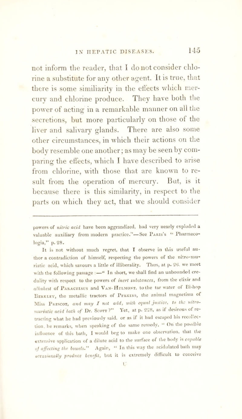 not inform the reader, that I do not consider chlo¬ rine a substitute for any other aj^ent. It is true, that there is some similiarity in the effects which mer¬ cury and chlorine produce. They have both the power of acting in a remarkable manner on all tlie secretions, but more particularly on those of the liver and salivary glands. There are also some other circumstances, in which their actions on the body resemble one another; as may be seen by com¬ paring the effects, which I have described to arise from chlorine, with those that are known to re¬ sult from the operation of mercury. But, is it because there is this similarity, in respect to the parts on which they act, that we should consider powers of nitric acid have been aggrandized, had very nearly exploded a valuable auxiliary from modern practice.”—See Paris’s “ Pharmaco- logia,” p. 28. It is not without much regret, that I observe in this useful au¬ thor a contradiction of himself, respecting the powers of the nitro-rau- riatic acid, %vhich savours a little of illiberality. Thus, at p. 25', we meet with the following passage :—“ In short, we shall find an unbounded cre¬ dulity w’ith respect to the powers of inert substances, from the elixir and alkahest of Pap.acelsl'S and Van-Helmont, to the tar water of Bidiop Berkley, the metallic tractors of Perkins, the animal magnetism of Miss Prescot, and may I not add, vjith equal justice, to the nitro- muriatic acid bath of Dr. Scott ?” Yet, at p. 228, as if desirous of re¬ tracting what he had previously said, or as if it had escaped his recohec tion. he remarks, when speaking of the same remedy, “ On the possible Influence of this bath, I would beg to make one observation, that the extensive application of a dilute acid to the surface of the bodj is capable of affecting the bowels^ Again, “ In this way the acidulated bath may yccasionully produce benefit, but it is extremely difficult to conceive