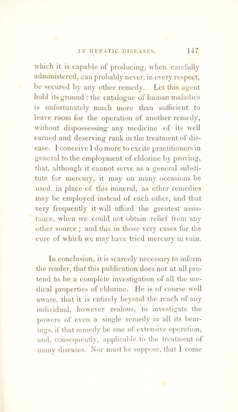 which it is capable of producing, when carefully administered, can probably never, in every respect, be secured by any other remedy. Let this agent hold its ground : the catalogue of human maladies is unfortunately much more than sufficient to leave room for the operation of another remedy, without dispossessing any medicine of its well earned and deserving rank in the treatment of dis¬ ease. I conceive I do more to excite practitioners in general to the employment of chlorine by proving, that, although it cannot serve as a general substi¬ tute for mercury, it may on many occasions be used in place of this mineral, as other remedies may be employed instead of each other, and that very frequently it w ill afford the greatest assis¬ tance, when w^e could not obtain relief from any other source ; and this in tliose very cases for the cure of which we may have tried mercury in vain. In conclusion, it is scarcely necessary to inform tlie reader, that this publication does not at al] pre¬ tend to be a complete investigation of all the me¬ dical properties of chlorine. He is of course well aw^are, that it is entirely beyond tlie reach of any individual, how^ever zealous, to investigate the powers of even a single remedy in all its bear¬ ings, if that remedy be one of extensive operation, and, consecjuently, applicable to the treatment of many diseases. Nor must he suppose, that I come