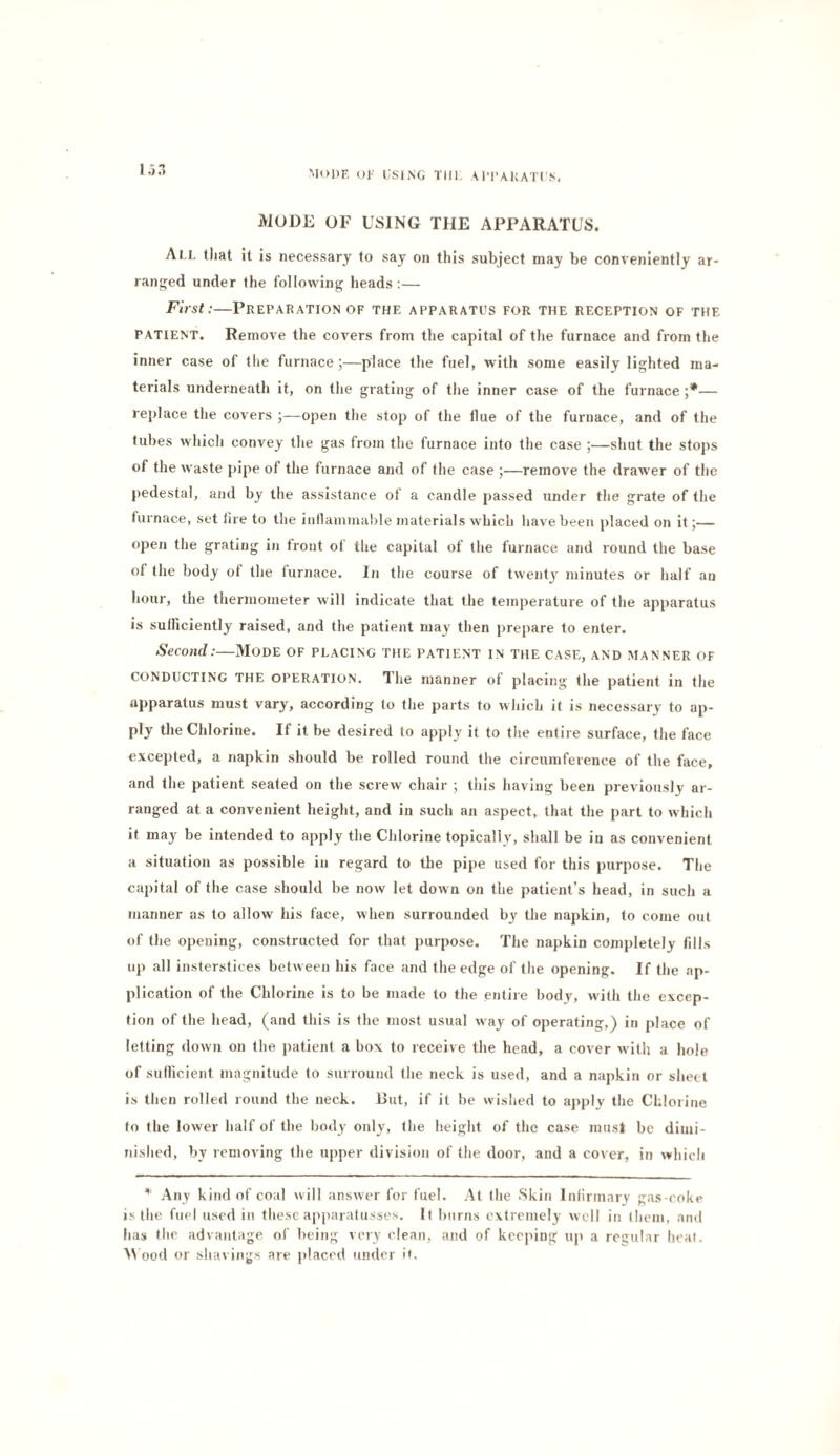 OF USING Till, \n'AUATI'S. MODE OF USING THE APPARATUS. All that It is necessary to say on this subject may be conveniently ar¬ ranged under the following lieads:— First:—Preparation of the apparatus for the reception of the PATIENT. Remove the covers from the capital of the furnace and from the inner case of llie furnace ;—place the fuel, with some easily lighted ma¬ terials underneath it, on the grating of tlie inner case of the furnace — replace the covers open the stop of the flue of the furnace, and of the tubes which convey the gas from the furnace into the case ;—shut the stops of the waste pipe of the furnace and of the case ;—remove the drawer of the pedestal, and by the assistance of a candle passed under the grate of the furnace, set lire to the inllainmable materials which liavebeen placed on it;— open tlie grating in front of the capital of the furnace and round the base of the body ot the furnace. In the course of twenty minutes or half aa hour, the thermometer will indicate that the temperature of the apparatus Is sulficiently raised, and the patient may then prepare to enter. Second:—Mode of placing the patient in the case, and manner of CONDUCTING THE OPERATION. The manner of placing the patient in the apparatus must vary, according to the parts to wliich it is necessary to ap¬ ply the Chlorine. If it be desired to apph' it to the entire surface, the face excepted, a napkin should be rolled round the circumference of the face, and the patient seated on the screw chair ; this having been previously ar¬ ranged at a convenient height, and in such an aspect, that the part to which it may be intended to apply the Chlorine topically, shall be in as convenient a situation as possible in regard to the pipe used for this purpose. The capital of the case should be now let down on the patient’s head, in such a manner as to allow his face, when surrounded by the napkin, to come out of the opening, constructed for that purpose. The napkin completely fills up all insterstices between his face and the edge of the opening. If the ap¬ plication of the Chlorine is to be made to the entire body, with the excep¬ tion of the head, (and this is the most usual way of operating,) in place of letting down on the patient a box to receive the head, a cover with a hole of sudicient magnitude to surround the neck is used, and a napkin or sheet is then rolled round the neck. But, if it be wished to apply the Chlorine to the lower half of the body only, the height of the case must be dimi¬ nished, by removing the upper division of the door, and a cover, in which Any kind of coal will answer for fuel. At the Skin Infirmary gas-coke is the fuel used in these apparafusses. It burns extremely well in them, and has the advantage of being very clean, and of keeping up a rcQular heal. AV ood or sha\ ings are placed <inder i<.