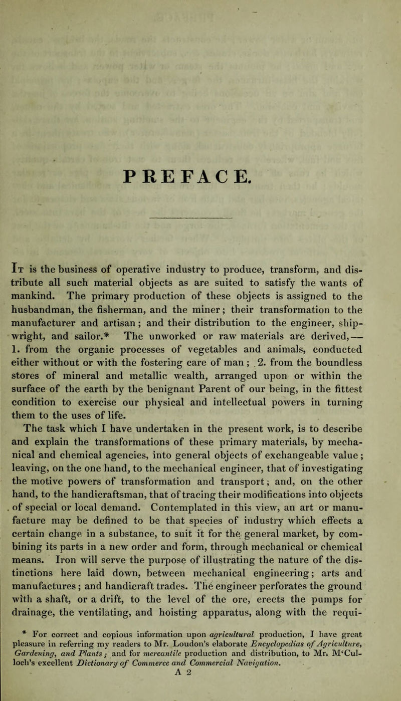 PREFACE. It is the business of operative industry to produce, transform, and dis¬ tribute all such material objects as are suited to satisfy the wants of mankind. The primary production of these objects is assigned to the husbandman, the fisherman, and the miner; their transformation to the manufacturer and artisan; and their distribution to the engineer, ship¬ wright, and sailor.* The unworked or raw materials are derived,— 1. from the organic processes of vegetables and animals, conducted either without or with the fostering care of man; . 2. from the boundless stores of mineral and metallic wealth, arranged upon or within the surface of the earth by the benignant Parent of our being, in the fittest condition to exercise our physical and intellectual powers in turning them to the uses of life. The task which I have undertaken in the present work, is to describe and explain the transformations of these primary materials, by mecha¬ nical and chemical agencies, into general objects of exchangeable value; leaving, on the one hand, to the mechanical engineer, that of investigating the motive powers of transformation and transport; and, on the other hand, to the handicraftsman, that of tracing their modifications into objects of special or local demand. Contemplated in this view, an art or manu¬ facture may be defined to be that species of industry which effects a certain change, in a substance, to suit it for the general market, by com¬ bining its parts in a new order and form, through mechanical or chemical means. Iron will serve the purpose of illustrating the nature of the dis¬ tinctions here laid down, between mechanical engineering; arts and manufactures; and handicraft trades. The engineer perforates the ground with a shaft, or a drift, to the level of the ore, erects the pumps for drainage, the ventilating, and hoisting apparatus, along with the requi- * For correct and copious information upon agricultural production, I liave great pleasure in referring my readers to Mr. Loudon’s elaborate Encyclopedias of Agriculture, Gardening, and Plants; and for mercantile production and distribution, to Mr. M‘Cul- loch’s excellent Dictionary of Commerce and Commercial Navigation. A 2