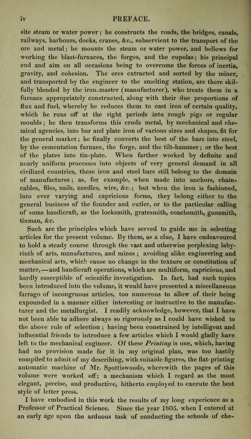 CUTLERY. 379 is applied to it while wet, by a solution of copperas put upon the grain, after this has been rubbed with a stone; a brush dipped in stale urine is next rubbed on, then an iron slicker is used to make the grain come out as fine as possible. It is now stuffed with oil. When dry, it is seasoned; that is, rubbed over with a brush dipped in copperas water, on the grain, till it be perfectly black. It is next slicked with a good grit-stone, to take out the wrinkles, and smooth the coarse grain. The grain is finally raised with the pommel or graining board, by applying it to the leather in different directions. When thoroughly dry, it is grained again in two or three ways. Hides intended for covering coaches are shaved nearly as thin as shoe hides, and blacked upon the grain. CUTLERY. ( CouteUerie, Fr. ; Messerschmidwaare, Germ.) Three kinds of steel are made use of in the manufacture of different articles of cutlery, viz. common steel, shear steel, and cast steel. Shear steel is exceedingly plastic and tough. All the edge tools which require great tenacity without great hardness are made of it, such as table knives, scythes, plane-irons, &c. Cast steel is formed by melting blistered steel in covered crucibles, with bottle glass, and pouring it into cast-iron moulds, so as to form it into ingots : these ingots are then taken to the tilt, and drawn into rods of suitable dimensions. No other than cast steel can assume a very fine polish, and hence all the finer articles of cutlery are made of it, such as the best scissors, penknives, razors, &c. Formerly cast steel could be worked only at a very low heat; it can now be made so as to be welded to iron with the greatest ease. Its use is consequently extended to making very superior kinds of chissels, plane-irons, &e. Forging of table knives. — Two men are generally employed in the forging of table knives; one called the foreman or maker, and the other the striker. The steel called common steel is employed in making the very common articles; but for the greatest part of table knives which require a surface free from flaws, shear steel is generally preferred. That part of the knife termed the blade, is first rudely formed and cut off. It is next welded to a rod of iron about ^ inch square, in such a manner as to leave as little of the iron part of the blade exposed as possible. A sufficient quantity of the iron now attached to the blade, is taken off from the rod to form the bolster or shoulder, and the tang. In order to make the bolster of a given size, and to give it at the same time shape and neatness, it is introduced into a die, and a swage placed upon it; the swage has a few smart blows given it by the striker. This die and swage are, by the workman, called prints. After the tangs and bolster are finished, the blade is heated a second time, and the foreman gives it its proper anvil finish ; this operation is termed smithing. The blade is now heated red-hot, and plunged perpendicularly into cold water. By this means it becomes hardened. It requires to be tempered regularly down to a blue colour : in which state it is ready for the grinder. Mr. Brownill’s method of securing the handles upon table-knives and forks, is, by lengthening the tangs, so as to pass them completely through the handle, the ends of which are to be tinned after the ordinary mode of tinning iron ; and, when passed through the handle, the end of the tang is to be spread by beating, or a small hole drilled through it, and a pin passed to hold it upon the handle. After this, caps of metal, either copper plated, or silver, are to be soldered on to the projecting end of the tang, and while the solder is in a fluid state, the cap is to be pressed upon the end of the handle and held there until the solder is fixed, when the whole is to be cooled by being immersed in cold water. Mr. Thomason’s patent improvements consist in the adaptation of steel edges to the blades of gold and silver knives. These steel edges are to be attached to the other metal of whatever quality it may be, of which the knife, &c. is made, by means of solder, in the ordinary mode of effecting that process. After the edge of steel is thus attached to the gold, silver, &c., it is to be ground, polished, and tempered by immersion in cold water, or oil, after being heated. This process being finished, the other parts of the knife are then wrought and ornamented by the engraver or chaser, as usual. A patent was obtained in 1827, by Mr. Smith of Sheffield, for rolling out knives at one operation. In the ordinary mode of making knives, a sheet of steel being provided, the blades are cut out of the sheet, and the backs, shoulders, and tangs, of wrought iron, are attached to the steel blades, by welding at the forge. The knife is then ground to the proper shape, and the blade polished and hardened. Instead of this welding process, the patentee proposes to make the knives entirely of steel, and to form them by rolling in a heated state between massive rollers; the shoul¬ ders or bolsters, and the tangs for the handles being produced by suitable recesses in the peripheries of the rollers ; just as rail-way rails are formed. When the knife is to