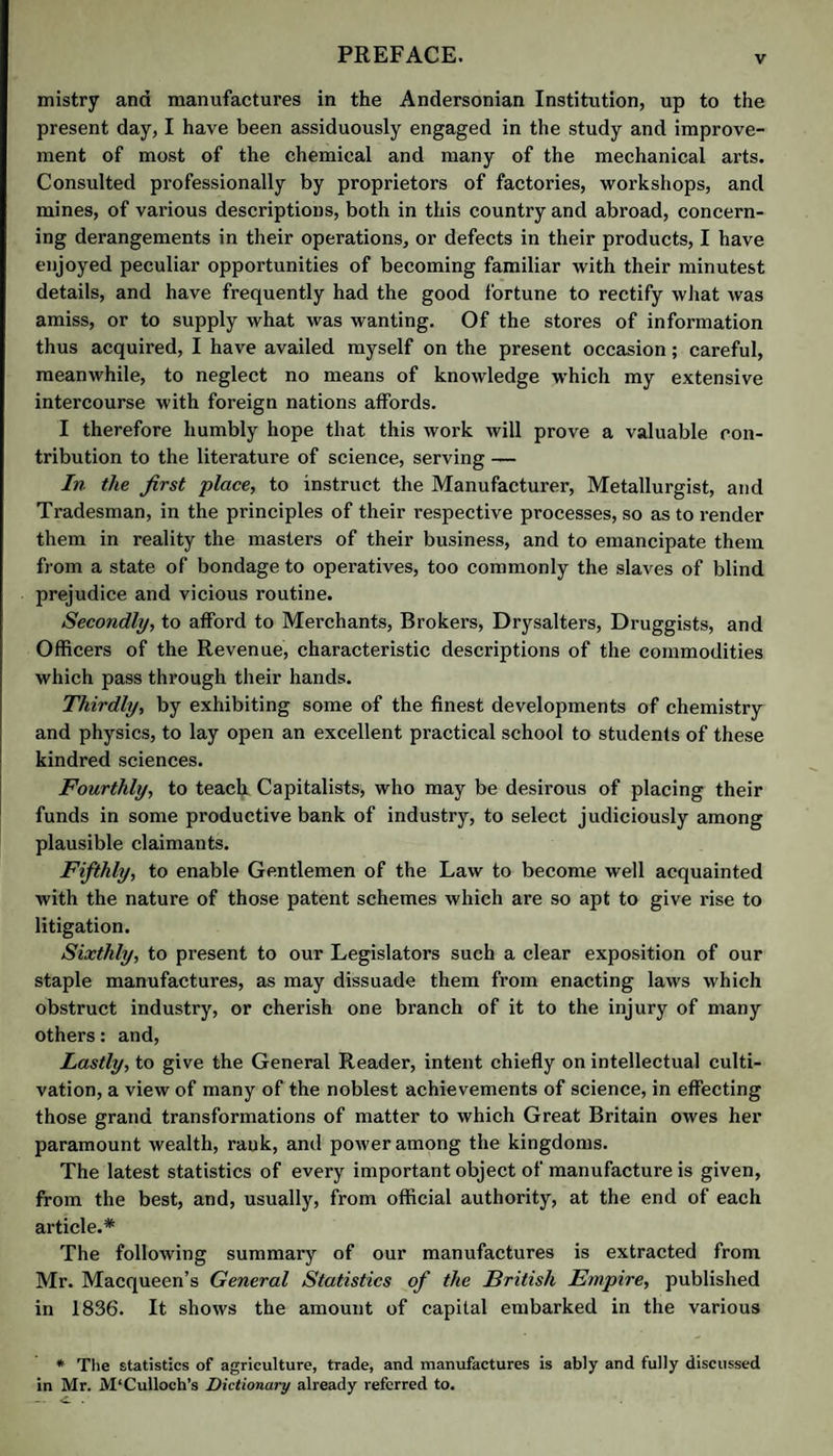 mistry and manufactures in the Andersonian Institution, up to the present day, I have been assiduously engaged in the study and improve¬ ment of most of the chemical and many of the mechanical arts. Consulted professionally by proprietors of factories, workshops, and mines, of various descriptions, both in this country and abroad, concern¬ ing derangements in their operations, or defects in their products, I have enjoyed peculiar opportunities of becoming familiar with their minutest details, and have frequently had the good fortune to rectify what was amiss, or to supply what was wanting. Of the stores of information thus acquired, I have availed myself on the present occasion; careful, meanwhile, to neglect no means of knowledge which my extensive intercourse with foreign nations affords. I therefore humbly hope that this work will prove a valuable con¬ tribution to the literature of science, serving — In the first place, to instruct the Manufacturer, Metallurgist, and Tradesman, in the principles of their respective processes, so as to render them in reality the masters of their business, and to emancipate them from a state of bondage to operatives, too commonly the slaves of blind prejudice and vicious routine. Secondly, to afford to Merchants, Brokers, Drysalters, Druggists, and Officers of the Revenue, characteristic descriptions of the commodities which pass through their hands. Thirdly, by exhibiting some of the finest developments of chemistry and physics, to lay open an excellent practical school to students of these kindred sciences. Fourthly, to teacff Capitalists, who may be desirous of placing their funds in some productive bank of industry, to select judiciously among plausible claimants. Fifthly, to enable Gentlemen of the Law to become well acquainted with the nature of those patent schemes which are so apt to give rise to litigation. Sixthly, to present to our Legislators such a clear exposition of our staple manufactures, as may dissuade them from enacting laws which obstruct industry, or cherish one branch of it to the injury of many others: and. Lastly, to give the General Reader, intent chiefly on intellectual culti¬ vation, a view of many of the noblest achievements of science, in effecting those grand transformations of matter to which Great Britain owes her paramount wealth, rank, and power among the kingdoms. The latest statistics of every important object of manufacture is given, from the best, and, usually, from official authority, at the end of each article.* The following summary of our manufactures is extracted from Mr. Macqueen’s General Statistics of the British Empire, published in 1836. It shows the amount of capital embarked in the various * The statistics of agriculture, trade, and manufactures is ably and fully discussed in Mr. M'Culloch’s Dictionary already referred to.
