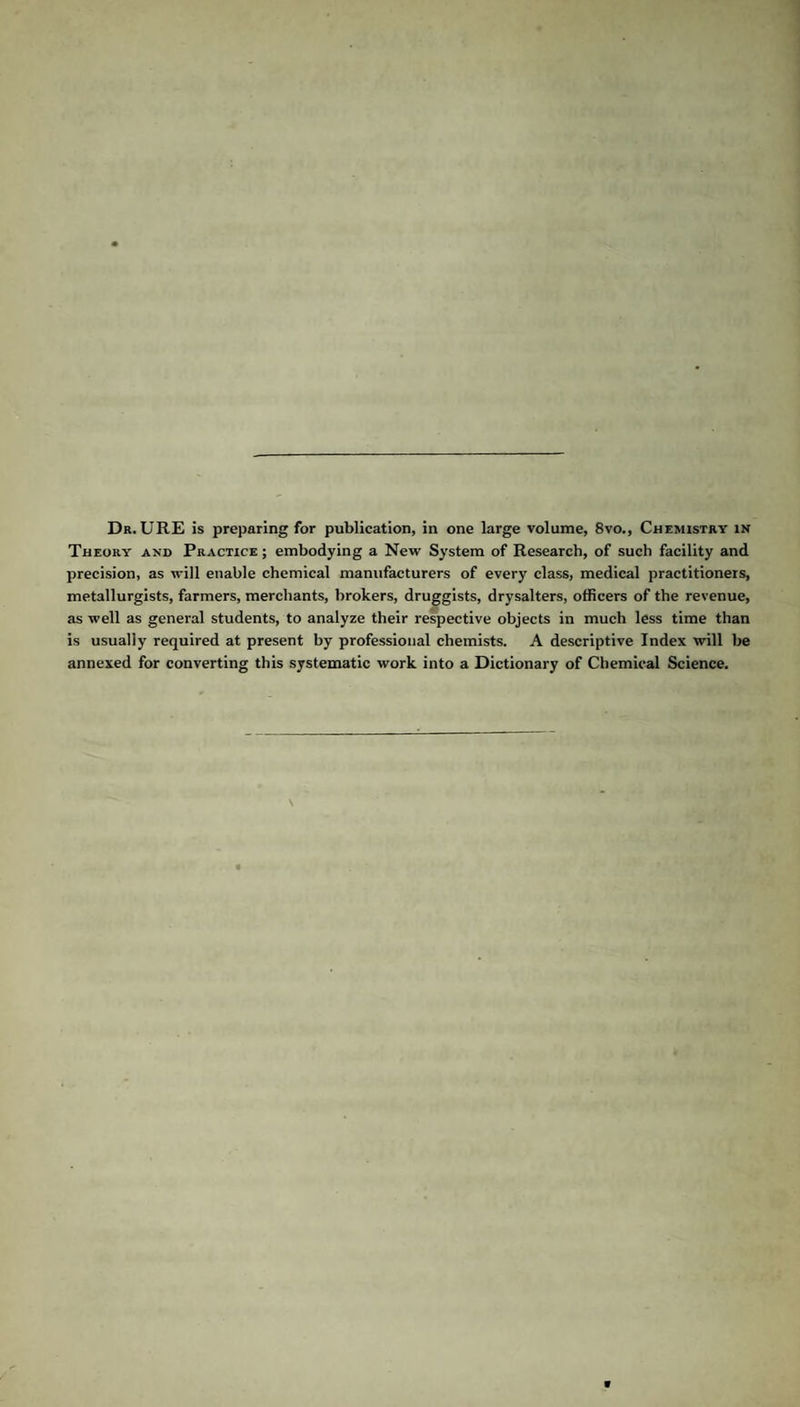 Dr. URE is preparing for publication, in one large volume, 8vo., Chemistry in Theory and Practice ; embodying a New System of Research, of such facility and precision, as will enable chemical manufacturers of every class, medical practitioners, metallurgists, farmers, merchants, brokers, druggists, drysalters, officers of the revenue, as well as general students, to analyze their respective objects in much less time than is usually required at present by professional chemists. A descriptive Index will be annexed for converting this systematic work into a Dictionary of Chemical Science.