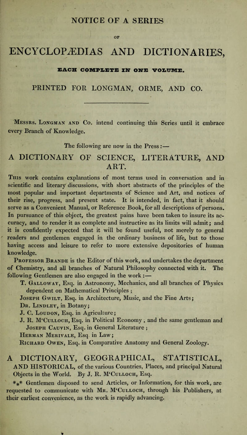 NOTICE OF A SERIES OF ENCYCLOPAEDIAS AND DICTIONARIES, EACH COnXPIiETE IN' OBTE VOEUME. PRINTED FOR LONGMAN, ORME, AND CO. Messrs. Longman and Co, intend continuing this Series until it embrace every Branch of Knowledge. The following are now in the Press:— A DICTIONARY OF SCIENCE, LITERATURE, AND ART. This work contains explanations of most terms used in conversation and in scientific and literary discussions, with short abstracts of the principles of the most popular and important departments of Science and Art, and notices of their rise, progress, and present state. It is intended, in fact, that it should serve as a Convenient Manual, or Reference Book, for all descriptions of persons. In pursuance of this object, the greatest pains have been taken to insure its ac¬ curacy, and to render it as complete and instructive as its limits will admit; and it is confidently expected that it will be found useful, not merely to general readers and gentlemen engaged in the ordinary business of life, but to those having access and leisure to refer to more extensive depositories of human knowledge. Professor Brande is the Editor of this work, and undertakes the department of Chemistry, and all branches of Natural Philosophy connected with it. The following Gentlemen are also engaged in the work:— T. Galloway, Esq. in Astronomy, Mechanics, and all branches of Physics dependent on Mathematical Principles ; Joseph Gwilt, Esq. in Architecture, Music, and the Fine Arts; Dr. Lindlev, in Botany; J. C. Loudon, Esq. in Agriculture; J. II. M'Culloch, Esq. in Political Economy, and the same gentleman and Joseph Cauvin, Esq. in General Literature ; Herman Merivale, Esq in Law; Richard Owen, Esq. in Comparative Anatomy and General Zoology. A DICTIONARY, GEOGRAPHICAL, STATISTICAL, AND HISTORICAL, of the various Countries, Places, and principal Natural Objects in the World. By J. R. M‘Culloch, Esq. Gentlemen disposed to send Articles, or Information, for this work, are requested to communicate with Mr. M'Culloch, through his Publishers, at their earliest convenience, as the work is rapidly advancing.