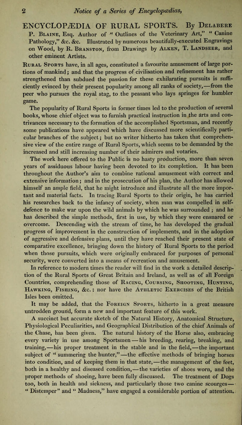 ENCYCLOPEDIA OF RURAL SPORTS. By Delabere P. Blaine, Esq. Author of “ Outlines of the Veterinary Art,” “ Canine Pathology,” &c. &c. Illustrated by numerous beautifully-executed Engravings on Wood, by R. Branston, from Drawings by Alken, T. Landseer, and other eminent Artists. Rural Sports have, in all ages, constituted a favourite amusement of large por¬ tions of mankind; and that the progress of civilisation and refinement has rather strengthened than subdued the passion for these exhilarating pursuits is suffi¬ ciently evinced by their present popularity among all ranks of society,—from the peer who pursues the royal stag, to the peasant who lays springes for humbler game. The popularity of Rural Sports in former times led to the production of several books, whose chief object was to furnish practical instruction in the Arts and con¬ trivances necessary to the formation of the accomplished Sportsman, and recently some publications have appeared which have discussed more scientifically parti¬ cular branches of the subject; but no writer hitherto has taken that comprehen¬ sive view of the entire range of Rural Sports, which seems to be demanded by the increased and still increasing number of their admirers and votaries. The work here offered to the Public is no hasty production, more than seven years of assiduous labour having been devoted to its completion. It has been throughout the Author’s aim to combine rational amusement with correct and extensive information; and in the prosecution of his plan, the Author has allowed himself an ample field, that he might introduce and illustrate all the more impor¬ tant and material facts. In tracing Rural Sports to their origin, he has carried his researches back to the infancy of society, when man was compelled in self- defence to make war upon the wild animals by which he was surrounded ; and he has described the simple methods, first in use, by which they were ensnared or overcome. Descending with the stream of time, he has developed the gradual progress of improvement in the construction of implements, and in the adoption of aggressive and defensive plans, until they have reached their present state of comparative excellence, bringing down the history of Rural Sports to the period when those pursuits, which were originally embraced for purposes of personal security, were converted into a means of recreation and amusement. In reference to modern times the reader will find in the work a detailed descrip¬ tion of the Rural Sports of Great Britain and Ireland, as well as of all Foreign Countries, comprehending those of Racing, Coursing, Shooting, Hunting, Hawking, Fishing, &c. ; nor have the Athletic Exercises of the Biitish Isles been omitted. It may be added, that the Foreign Sports, hitherto in a great measure untrodden ground, form a new and important feature of this work. A succinct but accurate sketch of the Natural History, Anatomical Structure, Physiological Peculiarities, and Geographical Distribution of the chief Animals of the Chase, has been given. The natural history of the Horse also, embracing every variety in use among Sportsmen — his breeding, rearing, breaking, and training,—his proper treatment in the stable and in the field,—the important subject of “ summering the hunter,”—the effective methods of bringing horses into condition, and of keeping them in that state,—the management of the feet, both in a healthy and diseased condition,—the varieties of shoes worn, and the jiroper methods of shoeing, have been fully discussed. The treatment of Dogs too, both in health and sickness, and particularly those two canine scourges— “ Distemper” and “ Madness,” have engaged a considerable portion of attention.