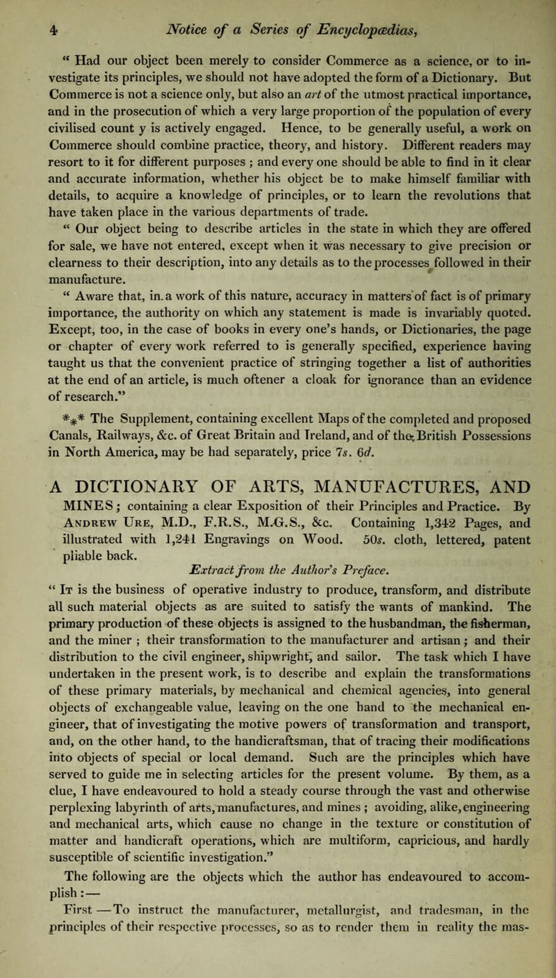 “ H<id our object been merely to consider Commerce as a science, or to in¬ vestigate its principles, we should not have adopted the form of a Dictionary. But Commerce is not a science only, but also an art of the utmost practical importance, and in the prosecution of which a very large proportion of the population of every civilised count y is actively engaged. Hence, to be generally useful, a work on Commerce should combine practice, theory, and history. Different readers may resort to it for different purposes ; and every one should be able to find in it clear and accurate information, whether his object be to make himself familiar with details, to acquire a knowledge of principles, or to learn the revolutions that have taken place in the various departments of trade. “ Our object being to describe articles in the state in which they are offered for sale, we have not entered, except when it was necessary to give precision or clearness to their description, into any details as to the processes followed in their manufacture. “ Aware that, in. a work of this nature, accuracy in matters’of fact is of primary importance, the authority on which any statement is made is invariably quoted. Except, too, in the case of books in every one’s hands, or Dictionaries, the page or chapter of every work referred to is generally specified, experience having taught us that the convenient practice of stringing together a list of authorities at the end of an article, is much oftener a cloak for ignorance than an evidence of research.” *** The Supplement, containing excellent Maps of the completed and proposed Canals, Railways, &c. of Great Britain and Ireland, and of the^British Possessions in North America, may be had separately, price 7s. Gd. A DICTIONARY OF ARTS, MANUFACTURES, AND MINES ; containing a clear Exposition of their Principles and Practice. By Andrew Ure, M.D., F.R.S., MXj.S., &c. Containing 1,342 Pages, and illustrated with 1,241 Engravings on Wood. 50^. cloth, lettered, patent pliable back. Extract from the Author's Preface. “ It is the business of operative industry to produce, transform, and distribute all such material objects as are suited to satisfy the wants of mankind. The primary production of these objects is assigned to the husbandman, the fisherman, and the miner ; their transformation to the manufacturer and artisan ; and their distribution to the civil engineer, shipwright^ and sailor. The task which I have undertaken in the present work, is to describe and explain the transformations of these primary materials, by mechanical and chemical agencies, into general objects of exchangeable value, leaving on the one hand to the mechanical en¬ gineer, that of investigating the motive powers of transformation and transport, and, on the other hand, to the handicraftsman, that of tracing their modifications into objects of special or local demand. Such are the principles which have served to guide me in selecting articles for the present volume. By them, as a clue, I have endeavoured to hold a steady course through the vast and otherwise perplexing labyrinth of arts, manufactures, and mines ; avoiding, alike, engineering and mechanical arts, which cause no change in the texture or constitution of matter and handicraft operations, which are multiform, capricious, and hardly susceptible of scientific investigation.” The following are the objects which the author has endeavoured to accom¬ plish : — First—To instruct the manufacturer, metallurgist, and tradesman, in the principles of their respective processes, so as to render them iu reality the mas-