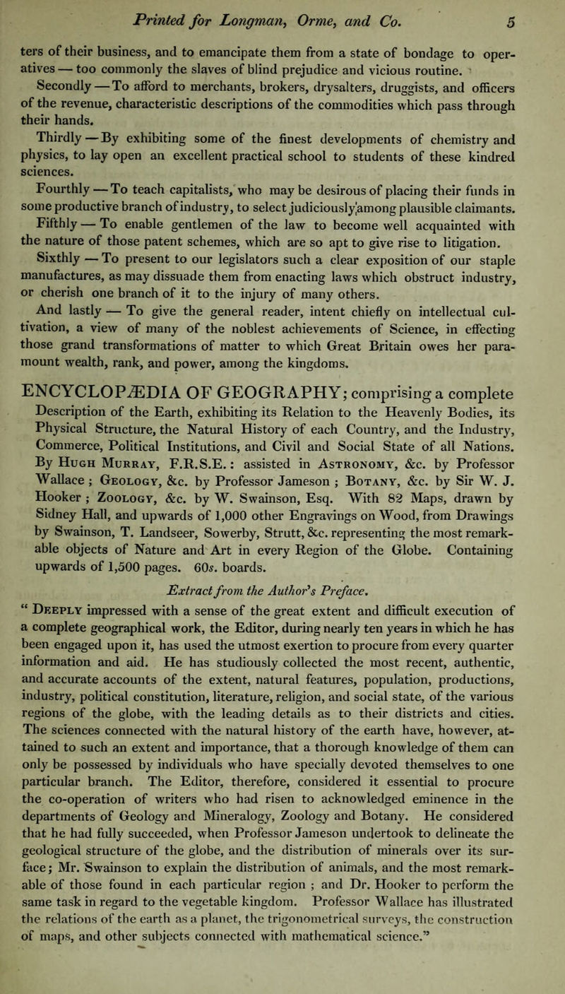 ters of their business, and to emancipate them from a state of bondage to oper¬ atives — too commonly the slaves of blind prejudice and vicious routine. Secondly — To afford to merchants, brokers, drysalters, druggists, and officers of the revenue, characteristic descriptions of the commodities which pass through their hands. Thirdly—By exhibiting some of the finest developments of chemistry and physics, to lay open an excellent practical school to students of these kindred sciences. Fourthly—To teach capitalists, who may be desirous of placing their funds in some productive branch ofindustrj/, to select judiciouslyamong plausible claimants. Fifthly — To enable gentlemen of the law to become well acquainted with the nature of those patent schemes, which are so apt to give rise to litigation. Sixthly — To present to our legislators such a clear exposition of our staple manufactures, as may dissuade them from enacting laws which obstruct industry, or cherish one branch of it to the injury of many others. And lastly — To give the general reader, intent chiefly on intellectual cul¬ tivation, a view of many of the noblest achievements of Science, in effecting those grand transformations of matter to which Great Britain owes her para¬ mount wealth, rank, and power, among the kingdoms. ENCYCLOPEDIA OF GEOGRAPHY; comprising a complete Description of the Earth, exhibiting its Relation to the Heavenly Bodies, its Physical Structure, the Natural History of each Country, and the Industry, Commerce, Political Institutions, and Civil and Social State of all Nations. By Hugh Murray, F.R.S.E. : assisted in Astronomy, &c. by Professor Wallace ; Geology, &c. by Professor Jameson ; Botany, &c. by Sir W. J. Hooker ; Zoology, &c. by W. Swainson, Esq. With 82 Maps, drawn by Sidney Hall, and upwards of 1,000 other Engravings on Wood, from Drawings by Swainson, T. Landseer, Sowerby, Strutt, &c. representing the most remark¬ able objects of Nature and Art in every Region of the Globe. Containing upwards of 1,500 pages. 60i. boards. Extract from the Author’s Preface, “ Deeply impressed with a sense of the great extent and difficult execution of a complete geographical work, the Editor, during nearly ten years in which he has been engaged upon it, has used the utmost exertion to procure from every quarter information and aid. He has studiously collected the most recent, authentic, and accurate accounts of the extent, natural features, population, productions, industry, pohtical constitution, literature, religion, and social state, of the various regions of the globe, with the leading details as to their districts and cities. The sciences connected with the natural history of the earth have, however, at¬ tained to such an extent and importance, that a thorough knowledge of them can only be possessed by individuals who have specially devoted themselves to one particular branch. The Editor, therefore, considered it essential to procure the co-operation of writers who had risen to acknowledged eminence in the departments of Geology and Mineralogy, Zoology and Botany. He considered that he had fidly succeeded, when Professor Jameson undertook to delineate the geological structure of the globe, and the distribution of minerals over its sur¬ face ; Mr. Swainson to explain the distribution of animals, and the most remark¬ able of those found in each particular region ; and Dr. Hooker to perform the same task in regard to the vegetable kingdom. Professor W allace has illustrated the relations of the earth as a planet, the trigonometrical surveys, the construction of maps, and other subjects connected with mathematical science.”