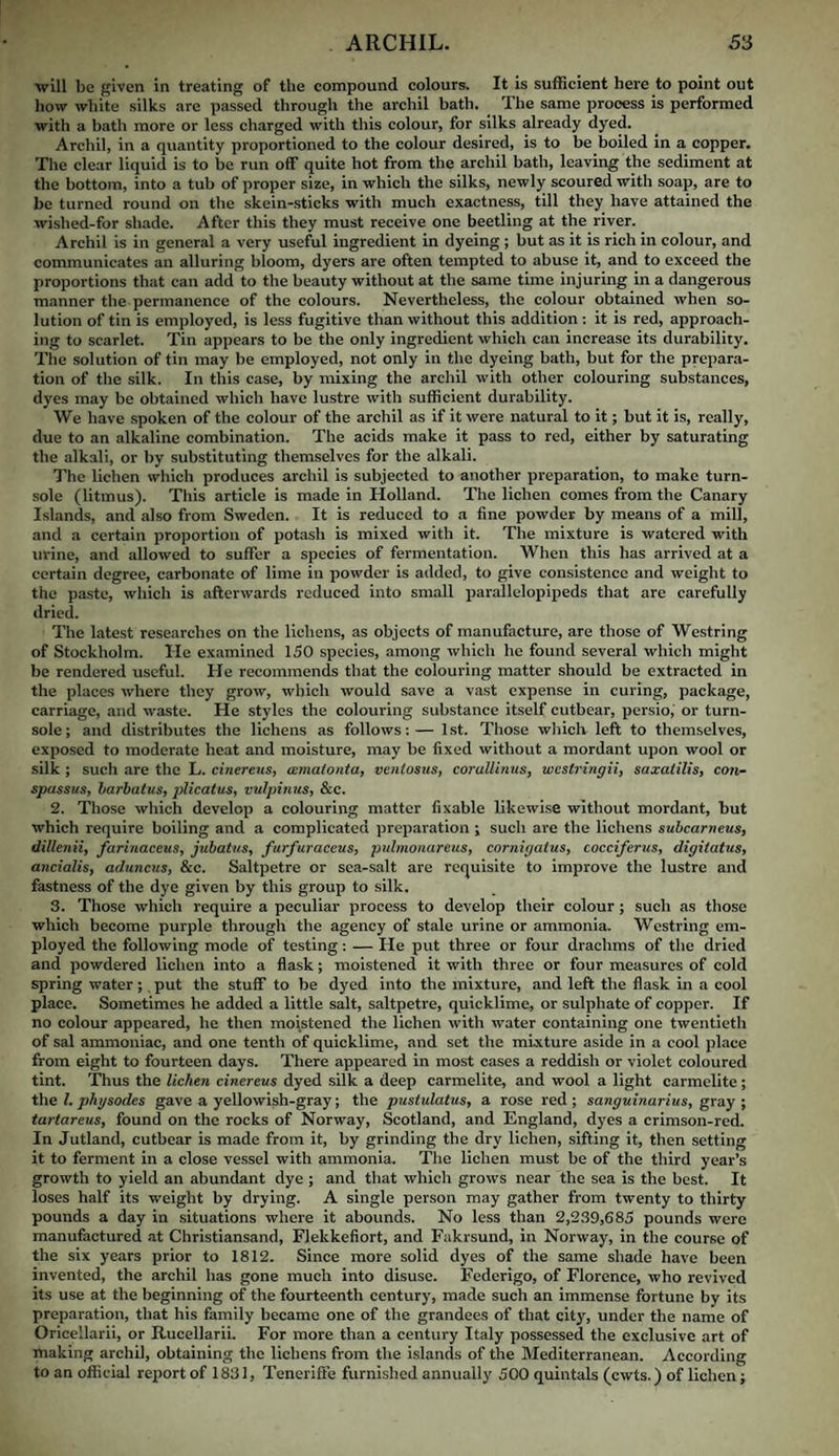 will be given in treating of the compound colours. It is sufficient here to point out how white silks are passed through the archil bath. The same process is performed with a hath more or less charged with this colour, for silks already dyed. Archil, in a quantity proportioned to the colour desired, is to be boiled in a copper. The clear liquid is to be run off quite hot from the archil bath, leaving the sediment at the bottom, into a tub of proper size, in which the silks, newly scoured with soap, are to be turned round on the skein-.sticks with much exactness, till they have attained the wished-for shade. After this they must receive one beetling at the river. Archil is in general a very useful ingredient in dyeing; but as it is rich in colour, and communicates an alluring bloom, dyers are often tempted to abuse it, and to exceed the proportions that can add to the beauty without at the same time injuring in a dangerous manner the permanence of the colours. Nevertheless, the colour obtained when so¬ lution of tin is employed, is less fugitive than without this addition : it is red, approach¬ ing to scarlet. Tin appears to be the only ingredient which can increase its durability. The solution of tin may be employed, not only in the dyeing bath, but for the prepara¬ tion of the silk. In this case, by mixing the archil with other colouring substances, dyes may be obtained which have lustre with sufficient durability. We have spoken of the colour of the archil as if it were natural to it; but it is, really, due to an alkaline combination. The acids make it pass to red, either by saturating the alkali, or by substituting themselves for the alkali. The lichen which produces archil is subjected to another preparation, to make turn¬ sole (litmus). This article is made in Holland. The lichen comes from the Canary Islands, and also from Sweden. It is reduced to a fine powder by means of a mill, and a certain proportion of potash is mixed with it. The mixture is watered with urine, and allowed to suffer a species of fermentation. When this has arrived at a certain degree, carbonate of lime in powder is added, to give consistence and weight to the paste, which is afterwards reduced into small parallelopipeds that are carefully dried. The latest researches on the lichens, as objects of manufacture, are those of Westring of Stockholm. He examined 150 species, among which he found several which might be rendered useful. He recommends that the colouring matter should be extracted in the places where they grow, which would save a vast expense in curing, package, carriage, and waste. He styles the colouring substance itself cutbear, persio,’ or turn¬ sole; and distributes the lichens as follows:— 1st. Those which left to themselves, exposed to moderate heat and moisture, may be fixed without a mordant upon wool or silk ; such are the L. cinereus, mmalonta, venlostis, corallinus, westringii, saxalilis, C07i- spassus, harbatus, 2>licatus, vulpinus, &c. 2. Those which develoj) a colouring matter fixable likewise without mordant, but which require boiling and a complicated preparation ; such are the lichens suhearneus, dillenii, farinaccus, jubatus, furfuraceus, pulmonareus, cornigaius, cocciferus, digitatus, ancialis, aduncus, &c. Saltpetre or sea-salt are requisite to improve the lustre and fastness of the dye given by this group to silk. 3. Those which require a peculiar process to develop their colour ; such as those which become purple through the agency of stale urine or ammonia. Westring em¬ ployed the following mode of testing: — He put three or four drachms of the dried and powdered lichen into a flask; moistened it with three or four measures of cold spring water; , put the stuff to be dyed into the mixture, and left the flask in a cool place. Sometimes he added a little salt, saltpetre, quicklime, or sulphate of copper. If no colour appeared, he then moistened the lichen with water containing one twentieth of sal ammoniac, and one tenth of quicklime, and set the mixture aside in a cool place from eight to fourteen days. There appeared in most cases a reddish or violet coloured tint. Thus the lichen cinereus dyed silk a deep Carmelite, and wool a light Carmelite; the 1. phgsodes gave a yellowish-gray; the pustulatus, a rose red; sanguinarius, gray; tartareus, found on the rocks of Norway, Scotland, and England, dyes a crimson-red. In Jutland, cutbear is made from it, by grinding the dry lichen, sifting it, then setting it to ferment in a close vessel with ammonia. The lichen must be of the third year’s growth to yield an abundant dye ; and that which grows near the sea is the best. It loses half its weight by drying. A single person may gather from twenty to thirty pounds a day in situations where it abounds. No less than 2,239,685 pounds were manufactured at Christiansand, Flekkefiort, and Fakrsund, in Norway, in the course of the six years prior to 1812. Since more solid dyes of the same shade have been invented, the archil has gone much into disuse. Federigo, of Florence, who revived its use at the beginning of the fourteenth eentury, made such an immense fortune by its preparation, that his family became one of the grandees of that city, under the name of Oricellarii, or Rucellarii. For more than a century Italy possessed the exclusive art of making archil, obtaining the lichens from the islands of the Mediterranean. According to an oflicial report of 1831, Teneriffe furnished annually 500 quintals (cwts.) of lichen;