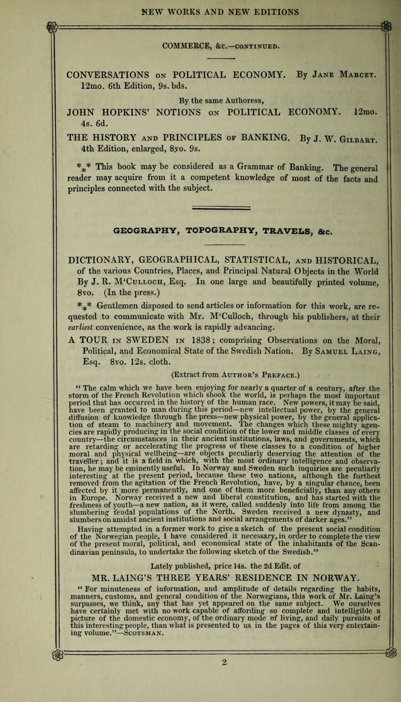 COMMERCE, &c.—CONTINUED. CONVERSATIONS on POLITICAL ECONOMY. By Jane Makcet. 12iuo. 6th Edition, 9s.bds. By the same Authoress, JOHN HOPKINS’ NOTIONS on POLITICAL ECONOMY. 12mo. 4s. 6d. THE HISTORY and PRINCIPLES of BANKING. By J. W. Gilbart. 4th Edition, enlarged, 8,vo. 9s. This book may be considered as a Grammar of Banking. The general reader may acquire from it a competent knowledge of most of the facts and principles connected with the subject. GEOGRAPHY, TOPOGRAPHY, TRAVELS, &c. DICTIONARY, GEOGRAPHICAL, STATISTICAL, and HISTORICAL, of the various Countries, Places, and Principal Natural Objects in the World By J. R. M'Culloch, Esq. In one large and beautifully printed volume, 8vo. (In the press.) Gentlemen disposed to send articles or information for this work, are re¬ quested to communicate with Mr. M'CuUoch, through his publishers, at their earliest convenience, as the work is rapidly advancing. A TOUR IN SWEDEN in 1838 ; comprising Observations on the Moral, Pohtical, and Economical State of the Swedish Nation. By Samuel Laing, Esq. 8vo. 12s. cloth. (Extract from Author’s Preface.) “ The calm which we have been enjoying for nearly a quarter of a century, after the storm of the French Revolution which shook the world, is perhaps the most important period that has occurred in the history of the human race. New powers, it may be said, have been granted to man during this period—new intellectual j^wer, by the general diffusion of knowledge through the press—new physical power, by the general applica¬ tion of steam to machinery and movement. The changes which these mighty agen¬ cies are rapidly producing in the social condition of the lower and middle classes of every country—the circumstances in their ancient institutions, laws, and governments, which are retarding or accelerating the progress of these classes to a condition of higher moral and physical wellbeing—are objects peculiarly deserving the attention of the traveller; and it is a field in which, with the most ordinary intelligence and observa¬ tion, he may be eminently useful. In Norway and Sweden such inquiries are peculiarly interesting at the present period, because these two nations, although the furthest removed from the agitation of the French Revolution, have, by a singular chance, been affected by it more permanently, and one of them more beneficially, than any others in Europe. Norway received a new and liberal constitution, and has started with the freshness of youth—a new nation, as it were, called suddenly into life from among the slumbering feudal populations of the North. Sweden received a new dynasty, and slumbers on amidst ancient institutions and social arrangements of darker ages.” Having attempted in a former work to give a sketch of the present social condition of the Norwegian people, I have considered it necessary, in order to complete the view of the present moral, political, and economical state of the inhabitants of the Scan¬ dinavian peninsula, to undertake the following sketch of the Swedish.” Lately published, price 14s. the 2d Ecfit. of MR. LAING’S THREE YEARS’ RESIDENCE IN NORWAY. “ For minuteness of information, and amplitude of details regarding the habits, manners, customs, and general condition of the Norwegians, this work of Mr. Laing’s surpasses, we think, any that has yet appeared on the same subject. We ourselves have certainly met with no work capable of affording so complete and intelligible a picture of the domestic economy, of the ordinary mode of living, and daily pursuits of this interesting people, than what is presented to us in the pages of this very entertain¬ ing volume.”—Scotsman.