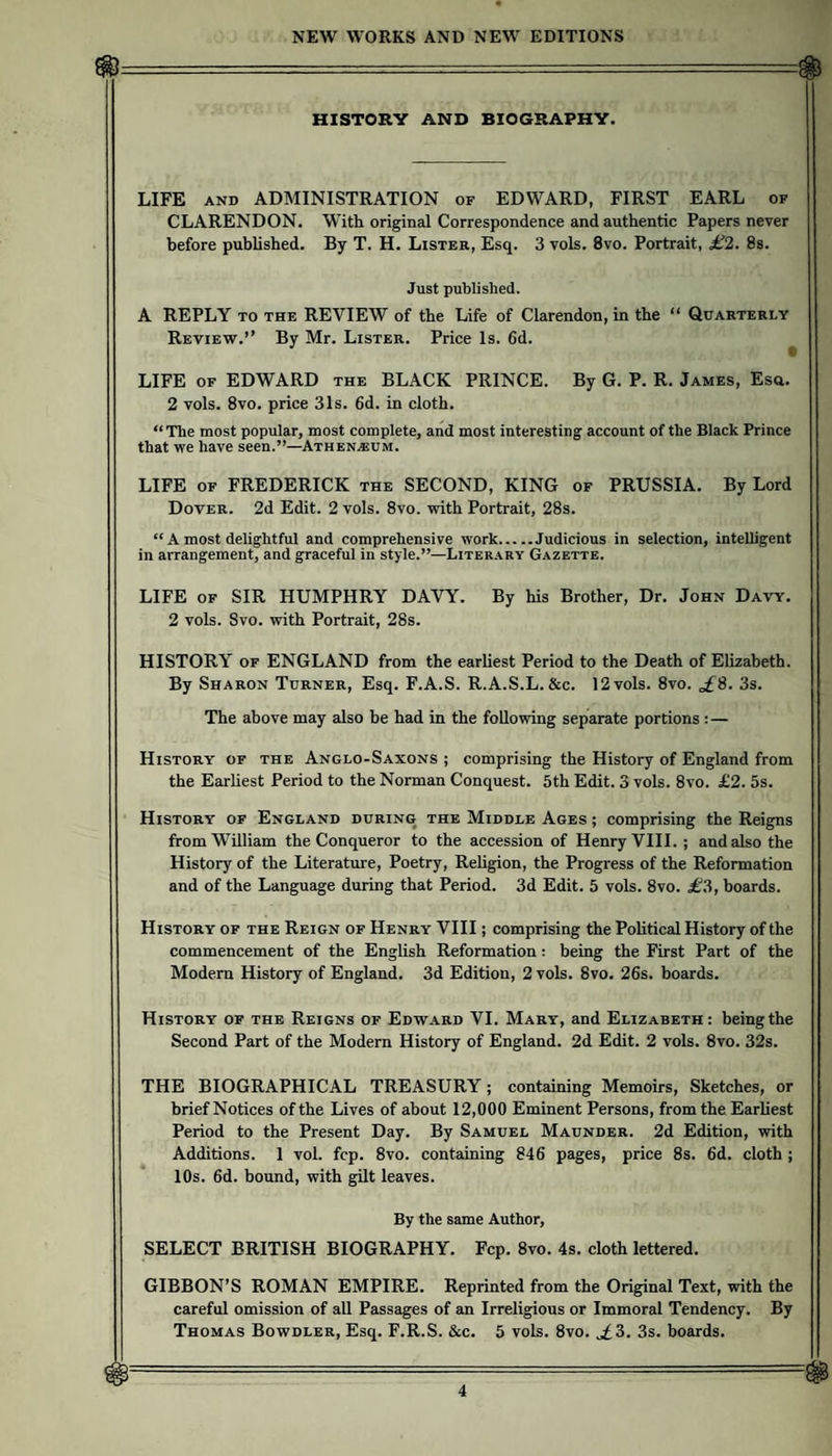 HISTORY AND BIOGRAPHY. LIFE AND ADMINISTRATION of EDWARD, FIRST EARL of CLARENDON. With original Correspondence and authentic Papers never before published. By T. H. Lister, Esq. 3 vols. 8vo. Portrait, £2. Ss. Just published. A REPLY TO THE REVIEW of the Life of Clarendon, in the “ Review.” By Mr. Lister. Price Is. 6d. Quarterly LIFE OF EDWARD the BLACK PRINCE. By G. P. R. James, Esa. 2 vols. 8vo. price 31s. 6d. in cloth. “The most popular, most complete, and most interesting account of the Black Prince that we have seen.”—Athen.®um. LIFE OF FREDERICK the SECOND, KING of PRUSSIA. By Lord Dover. 2d Edit. 2 vols. 8vo. with Portrait, 28s. “ A most delightful and comprehensive work.Judicious in selection, intelligent in arrangement, and graceful in style.”—Literary Gazette. LIFE OF SIR HUMPHRY DAVY. By his Brother, Dr. John Davy. 2 vols. Svo. with Portrait, 28s. HISTORY OF ENGLAND from the earliest Period to the Death of Elizabeth. By Sharon Turner, Esq. F.A.S. R.A.S.L. &c. 12 vols. 8vo. ^8. 3s. The above may also be had in the following separate portions :— History of the Anglo-Saxons ; comprising the History of England from the Earliest Period to the Norman Conquest. 5th Edit. 3 vols. 8vo. £2. 5s. History of England during the Middle Ages ; comprising the Reigns from William the Conqueror to the accession of Henry VIII. ; and also the History of the Literature, Poetry, Religion, the Progress of the Reformation and of the Language during that Period. 3d Edit. 5 vols. 8vo. £?>, boards. History of the Reign of Henry VIII; comprising the Political History of the commencement of the English Reformation: being the First Part of the Modem History of England. 3d Edition, 2 vols. 8vo. 26s. boards. History of the Reigns of Edward VI. Mary, and Elizabeth: being the Second Part of the Modem History of England. 2d Edit. 2 vols. 8vo. 32s. THE BIOGRAPHICAL TREASURY; containing Memoirs, Sketches, or brief Notices of the Lives of about 12,000 Eminent Persons, from the Earliest Period to the Present Day. By Samuel Maunder. 2d Edition, with Additions. 1 vol. fcp. 8vo. containing 846 pages, price 8s. 6d. cloth ; 10s. 6d. bound, with gilt leaves. By the same Author, SELECT BRITISH BIOGRAPHY. Fcp. 8vo. 4s. cloth lettered. GIBBON’S ROMAN EMPIRE. Reprinted from the Original Text, with the careful omission of all Passages of an Irreligious or Immoral Tendency. By Thomas Bowdler, Esq. F.R.S. &c. 5 vols. 8vo. ^3. 3s. boards.