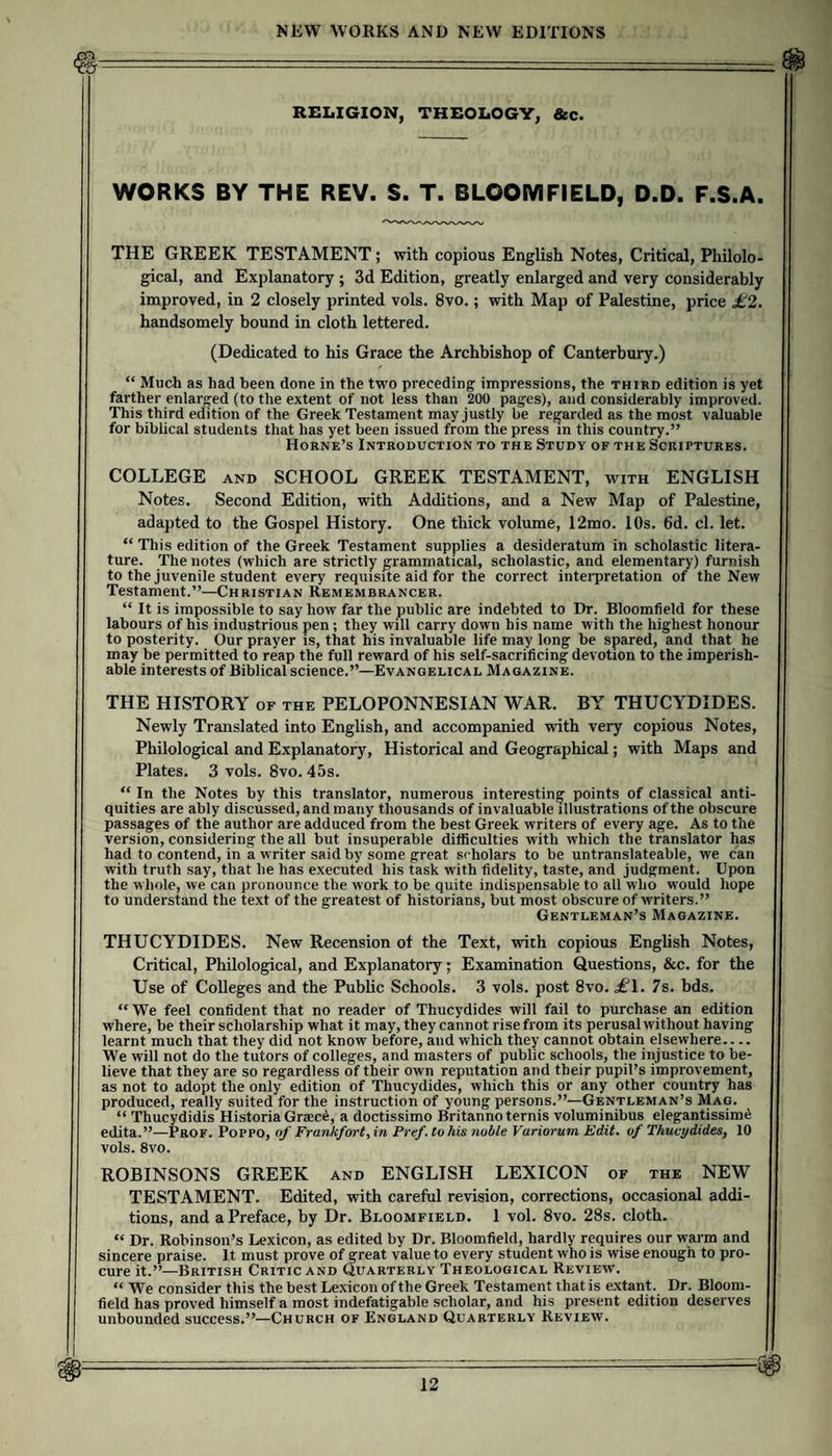 REI.IGION, THEOLOGY, &amp;c. WORKS BY THE REV. S. T. BLOOMFIELD, D.D. F.S.A. THE GREEK TESTAMENT; with copious English Notes, Critical, Philolo¬ gical, and Explanatory ; 3d Edition, greatly enlarged and very considerably improved, in 2 closely printed vols. 8vo.; with Map of Palestine, price £2. handsomely bound in cloth lettered. (Dedicated to his Grace the Archbishop of Canterbury.) “ Much as had been done in the two preceding impressions, the third edition is yet farther enlarged (to the extent of not less than 200 pages), and considerably improved. This third edition of the Greek Testament may justly be regarded as the most valuable for biblical students that has yet been issued from the press in this country.” Horne’s Introduction to the Study of the Scriptures. COLLEGE AND SCHOOL GREEK TESTAMENT, with ENGLISH Notes. Second Edition, with Additions, and a New Map of Palestine, adapted to the Gospel History. One thick volume, 12mo. 10s. 6d. cl. let. “ This edition of the Greek Testament supplies a desideratum in scholastic litera¬ ture. The notes (which are strictly grammatical, scholastic, and elementary) furnish to the Juvenile student every requisite aid for the correct interpretation of the New Testament.”—Christian Remembrancer. “ It is impossible to say how far the public are indebted to Dr. Bloomfield for these labours of his industrious pen ; they will carry down his name with the highest honour to posterity. Our prayer is, that his invaluable life may long be spared, and that he may be permitted to reap the full reward of his self-sacrificing devotion to the imperish¬ able interests of Biblical science.”—Evangelical Magazine. THE HISTORY of the PELOPONNESIAN WAR. BY THUCYDIDES. Newly Translated into English, and accompanied with very copious Notes, Philological and Explanatory, Historical and Geographical; with Maps and Plates. 3 vols. 8vo. 45s. “ In the Notes by this translator, numerous interesting points of classical anti¬ quities are ably discussed, and many thousands of invaluable illustrations of the obscure passages of the author are adduced from the best Greek writers of every age. As to the version, considering the all but insuperable difficulties with which the translator has had to contend, in a writer said by some great scholars to be untranslateable, we can with truth say, that he has executed his task with fidelity, taste, and judgment. Upon the whole, we can pronounce the work to be quite indispensable to all who would hope to understand the text of the greatest of historians, but most obscure of writers.” Gentleman’s Magazine. THUCYDIDES. New Recension of the Text, with copious English Notes, Critical, Philological, and Explanatory; Examination Questions, &amp;c. for the Use of Colleges and the Public Schools. 3 vols. post 8vo. il^l. 7s. bds. “ We feel confident that no reader of Thucydides will fail to purchase an edition where, be their scholarship what it may, they cannot rise from its perusal without having learnt much that they did not know before, and which they cannot obtain elsewhere.... We will not do the tutors of colleges, and masters of public schools, the injustice to be¬ lieve that they are so regardless of their own reputation and their pupil’s improvement, as not to adopt the only edition of Thucydides, which this or any other country has produced, really suited for the instruction of young persons.”—Gentleman’s Mag. “ Thucydidis Historia Graec^, a doctissimo Britanno ternis voluminibus elegantissimi edita.”—Prof. Poppo, of Frankfort^ in Pref. to his noble Variorum Edit, of ThucydideSj 10 vols. 8vo. ROBINSONS GREEK and ENGLISH LEXICON of the NEW TESTAMENT. Edited, with careful revision, corrections, occasional addi¬ tions, and a Preface, by Dr. Bloomfield. 1 vol. 8vo. 28s. cloth. “ Dr. Robinson’s Lexicon, as edited by Dr. Bloomfield, hardly requires our warm and sincere praise. It must prove of great value to every student who is wise enough to pro¬ cure it.”—British Critic and Quarterly Theological Review. “ We consider this the best Lexicon of the Greek Testament that is extant. Dr. Bloom¬ field has proved himself a most indefatigable scholar, and his present edition deserves unbounded success.”—Church of England Quarterly Review.