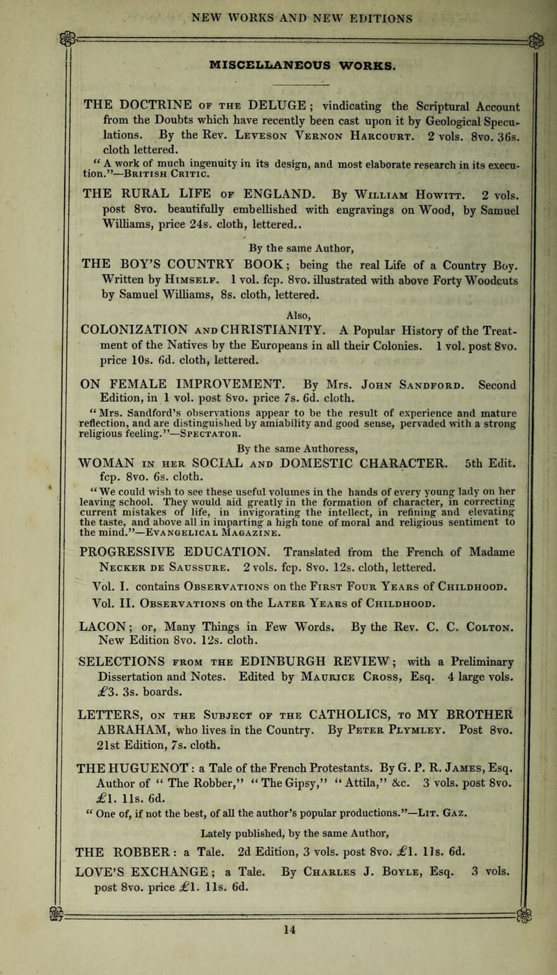 MISCEIiIiANEOUS WORKS. THE DOCTRINE of the DELUGE ; vindicating the Scriptural Account from the Douhts which have recently been cast upon it by Geological Specu¬ lations. By the Rev. Leveson Vernon Harcourt. 2 vols. 8vo. 36s. cloth lettered. “ A work of much ingenuity in its design, and most elaborate research in its execu¬ tion.”—British Critic. THE RURAL LIFE of ENGLAND. By William Howitt. 2 vols. post 8vo. beautifully embellished with engravings on Wood, by Samuel Williams, price 24s. cloth, lettered.. By the same Author, THE BOY’S COUNTRY BOOK; being the real Life of a Country Boy. Written by Himself. 1 vol. fcp. 8vo. illustrated with above Forty Woodcuts by Samuel Williams, 8s. cloth, lettered. Also, COLONIZATION and CHRISTIANITY. A Popular History of the Treat¬ ment of the Natives by the Europeans in all their Colonies. 1 vol. post 8vo. price 10s. 6d. cloth, lettered. ON FEMALE IMPROVEMENT. By Mrs. John Sandford. Second Edition, in 1 vol. post 8vo. price 7s. 6d. cloth. “Mrs. Sandford’s observations appear to be the result of experience and mature reflection, and are distinguished by amiability and good sense, pervaded with a strong religious feeling.”—Spectator. By the same Authoress, WOMAN in her social and DOMESTIC CHARACTER. 5th Edit, fcp. 8vo. 6s. cloth. “We could wish to see these useful volumes in the hands of every young lady on her leaving school. They would aid greatly in the formation of character, m correcting current mistakes of life, in invigorating the intellect, in refining and elevating the taste, and above all in imparting a high tone of moral and religious sentiment to the mind.”—Evangelical Magazine. PROGRESSIVE EDUCATION. Translated from the French of Madame Necker de Saussure. 2 vols. fcp. 8vo. 12s. cloth, lettered. Vol. I. contains Observations on the First Four Years of Childhood. Vol. 11. Observations on the Later Years of Childhood. LACON; or. Many Things in Few Words. By the Rev. C. C. Colton. New Edition 8vo. 12s. cloth. SELECTIONS from the EDINBURGH REVIEW; with a Preliminary Dissertation and Notes. Edited by Maurice Cross, Esq. 4 large vols. jt3. 3s. boards. LETTERS, ON the Subject of the CATHOLICS, to MY BROTHER ABRAHAM, who lives in the Country. By Peter Plymley. Post 8vo. 21st Edition, 7s. cloth. THE HUGUENOT: a Tale of the French Protestants. By G. P. R. James, Esq. Author of “ The Robber,” “TheGipsy,” “Attila,”&amp;c. 3 vols. post 8vo. ^1. 11s. 6d. “ One of, if not the best, of all the author’s popular productions.”—Lit. Gaz. Lately published, by the same Author, THE ROBBER : a Tale. 2d Edition, 3 vols. post 8vo. £l. 11s. 6d. LOVE’S EXCHANGE ; a Tale. By Charles J. Boyle, Esq. 3 vols. post 8vo. price £l. 11s. 6d.