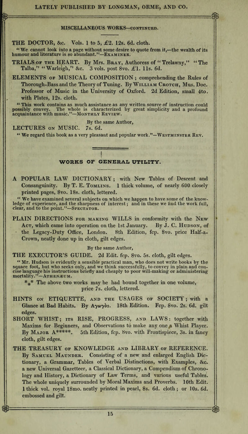 MISCELLANEOUS WORKS-continued. THE DOCTOR, &amp;c. Vols. 1 to 5, £2. 12s. 6d. cloth. “We cannot look into a page without some desire to quote from it,—the wealth of its humour and literature is so abundant.”—Examiner. TRIALS OF THE HEART. By Mrs. Bray, Authoress of “ Trelawny,” “ The Talba,” “Warleigh,” &amp;c. 3 vols. post 8vo. £^1. 11s. 6d. ELEMENTS of MUSICAL COMPOSITION ; comprehending the Rules of Thorough-Bass and the Theory of Tuning. By William Crotch, Mus. Doc. Professor of Music in the University of Oxford. 2d Edition, small 4to. with Plates, 12s. cloth. “ This work contains as much assistance as any written source of instruction could possibly convey. The whole is characterized by great simplicity and a profound acquaintance with music.”—Monthly Review. By the same Author, LECTURES ON MUSIC. 7s. 6d. “ We regard this book as a very pleasant and popular work.”—Westminster Rev. WORKS OP GENERAL UTILITY. A POPULAR LAW DICTIONARY; with New Tables of Descent and Consanguinity. By T. E. Tomlins. 1 thick volume, of nearly 600 closely printed pages, 8vo. 18s. cloth, lettered. “ We have examined several subjects on which we happen to have some of the know¬ ledge of experience, and the sharpness of interest; and in these we find the work full, clear, and to the point.”—Spectator. PLAIN DIRECTIONS for making WILLS in conformity with the New Act, which came into operation on the 1st January. By J. C. Hudson, of • the Legacy-Duty Office, London. 8th Edition, fcp. 8vo. price Half-a- Crown, neatly done up in cloth, gilt edges. By the same Author, THE EXECUTOR’S GUIDE. 2d Edit. fcp. 8vo. 5s. cloth, gilt edges. “ Mr. Hudson is evidently a sensible practical man, who does not write books by the square foot, but who seeks only, and we think successfully, to convey in plain and con¬ cise language his instructions briefly and cheaply to poor will-making or administering mortality. ’ At h e n.® u m . *,(.* The above two works may be had bound together in one volume, price 7s. cloth, lettered. HINTS ON ETIQUETTE, and the USAGES of SOCIETY; with a Glance at Bad Habits. By Ayayhs. 18th Edition. Fcp. 8vo. 2s. 6d. gilt edges. SHORT WHIST; its RISE, PROGRESS, and LAWS: together with Maxims for Beginners, and Observations to make any one fi WTiist Player. By Major a*****. 5th Edition, fcp. 8vo. with Frontispiece, 3s. in fancy cloth, gilt edges. THE TREASURY of KNOWLEDGE and LIBRARY of REFERENCE. By Samuel Maunder. Consisting of a new and enlarged English Dic¬ tionary, a Grammar, Tables of Verbal Distinctions, with Examples, &amp;c. a new Universal Gazetteer, a Classical Dictionary, a Compendium of Chrono¬ logy and History, a Dictionary of Law Terms, and various useful Tables. The whole uniquely surrounded by Moral Maxims and Proverbs. 10th Edit. 1 thick vol. royal 18mo. neatly printed in pearl, 8s. 6d. cloth ; or 1 Os. 6d. embossed and gilt.