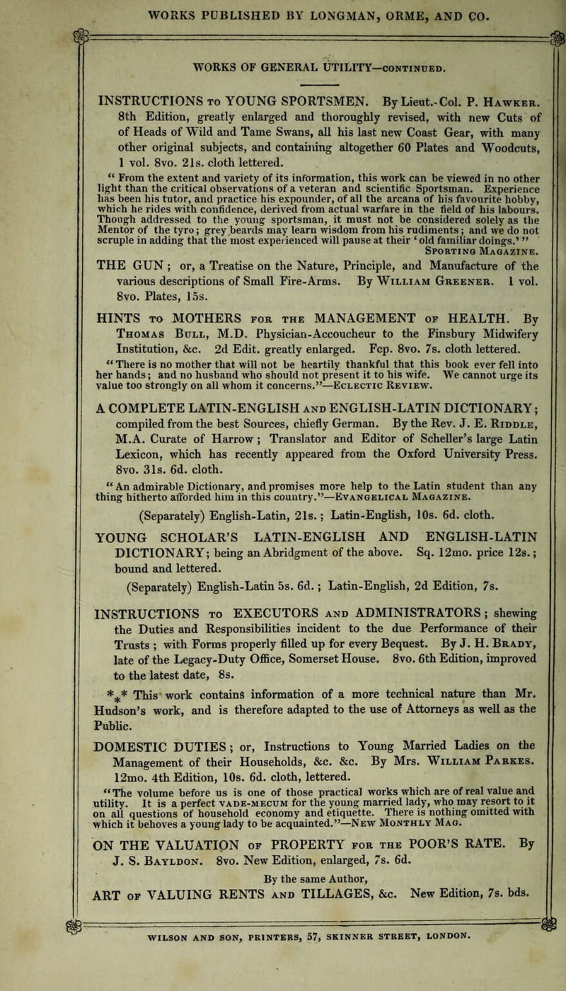 WORKS OF GENERAL UTILITY—continued. INSTRUCTIONS to YOUNG SPORTSMEN. By Lieut.-Col. P. Hawker. 8th Edition, greatly enlarged and thoroughly revised, with new Cuts of of Heads of Wild and Tame Swans, all his last new Coast Gear, with many other original subjects, and containing altogether 60 Plates and Woodcuts, 1 vol. 8vo. 21s. cloth lettered. “ From the extent and variety of its information, this work can be viewed in no other light than the critical observations of a veteran and scientific Sportsman. Experience has been his tutor, and practice his expounder, of all the arcana of his favourite hobby, which he rides with confidence, derived from actual warfare in the field of his labours. Though addressed to the young sportsman, it must not be considered solely as the Mentor of the tyro; grey beards may learn wisdom from his rudiments; and we do not scruple in adding that the most experienced will pause at their ‘ old familiar doings.’ ” Sporting Magazine. THE GUN ; or, a Treatise on the Nature, Principle, and Manufacture of the various descriptions of Small Fire-Arms. By William Greener. 1 vol. 8vo. Plates, l.os. HINTS TO MOTHERS for the MANAGEMENT of HEALTH. By Thomas Bull, M.D. Physician-Accoucheur to the Finsbury Midwifery Institution, &amp;c. 2d Edit, greatly enlarged. Fcp. 8vo. 7s. cloth lettered. “ There is no mother that will not be heartily thankful that this book ever fell into her hands; and no husband who should not present it to his wife. We cannot urge its value too strongly on all whom it concerns.”—Eclectic Review. A COMPLETE LATIN-ENGLISH and ENGLISH-LATIN DICTIONARY; compiled from the best Sources, chiefly German. By the Rev. J. E. Riddle, M.A. Curate of Harrow ; Translator and Editor of Scheller’s large Latin Lexicon, which has recently appeared from the Oxford University Press. 8vo. 31s. 6d. cloth. “ An admirable Dictionary, and promises more help to the Latin student than any thing hitherto afforded him in this country.”—Evangelical Magazine. (Separately) English-Latin, 21s.; Latin-English, 10s. 6d. cloth. YOUNG SCHOLAR’S LATIN-ENGLISH AND ENGLISH-LATIN DICTIONARY; being an Abridgment of the above. Sq. 12mo. price 12s.; bound and lettered. (Separately) English-Latin 5s. 6d.; Latin-English, 2d Edition, 7s. INSTRUCTIONS to EXECUTORS and ADMINISTRATORS ; shewing the Duties and Responsibilities incident to the due Performance of their Trusts ; with Forms properly filled up for every Bequest. By J. H. Brady, late of the Legacy-Duty OflSce, Somerset House. 8vo. 6th Edition, improved to the latest date, 8s. *** This' work contains information of a more technical nature than Mr. Hudson’s work, and is therefore adapted to the use of Attorneys as well as the Pubhc. DOMESTIC DUTIES ; or. Instructions to Young Married Ladies on the Management of their Households, &amp;c. &amp;c. By Mrs. William Parkes. 12mo. 4th Edition, 10s. 6d. cloth, lettered. “The volume before us is one of those practical works which are of real value and utility. It is a perfect vade-mecum for the young married lady, who may resort to it on all questions of household economy and etiquette. There is nothing omitted with which it behoves a young lady to be acquainted.”—New Monthly Mag. ON THE VALUATION of PROPERTY for the POOR’S RATE. By J. S. Bayldon. 8vo. New Edition, enlarged, 7s. 6d. By the same Author, ART of valuing RENTS and TILLAGES, &amp;c. New Edition, 7s. bds. WILSON AND SON, PRINTERS, 57, SKINNER STREET, LONDON.