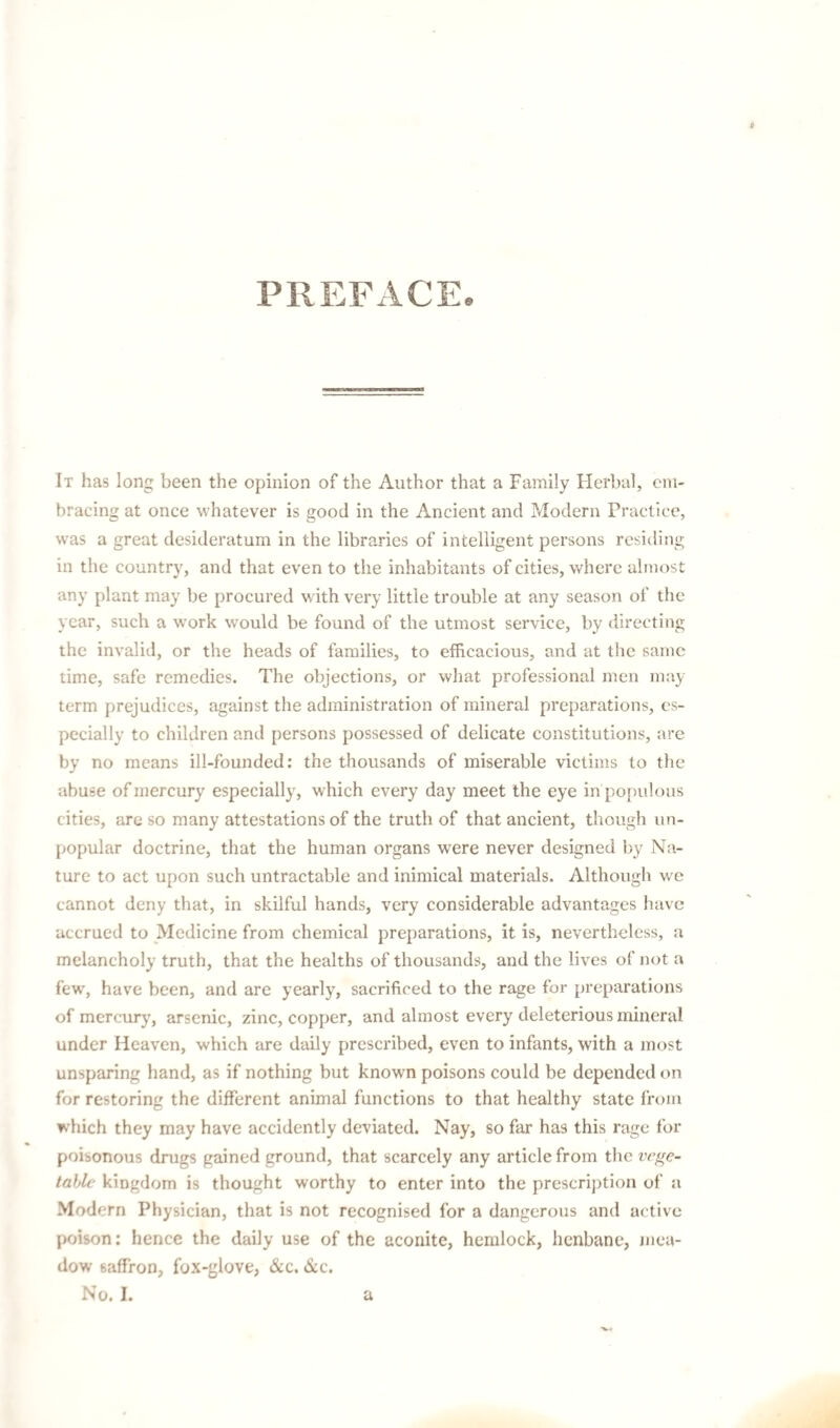 PREFACE, It has long been the opinion of the Author that a Family Flerbal, em¬ bracing at once whatever is good in the Ancient and Modern Practice, was a great desideratum in the libraries of intelligent persons residing in the country, and that even to the inhabitants of cities, where almost any plant may be procured with very little trouble at any season of the year, such a work would be found of the utmost service, by directing the invalid, or the heads of families, to efficacious, and at the same time, safe remedies. The objections, or what professional men may term prejudices, against the administration of mineral preparations, es¬ pecially to children and persons possessed of delicate constitutions, are by no means ill-founded; the thousands of miserable victims to the abuse of mercury especially, which every day meet the eye in po{)ulous cities, are so many attestations of the truth of that ancient, though un¬ popular doctrine, that the human organs were never designed by Na¬ ture to act upon such untractable and inimical materials. Although w'e cannot deny that, in skilful hands, very considerable advantages have accrued to Medicine from chemical preparations, it is, nevertheless, a melancholy truth, that the healths of thousands, and the lives of not a few, have been, and are yearly, sacrificed to the rage for preparations of mercury, arsenic, zinc, copper, and almost every deleterious mineral under Heaven, which are daily prescribed, even to infants, with a most unsparing hand, as if nothing but known poisons could be depended on for restoring the different animal functions to that healthy state from which they may have accidently deviated. Nay, so far has this rage for poisonous drugs gained ground, that scarcely any article from the vege¬ table kingdom is thought worthy to enter into the prescription of a Modern Physician, that is not recognised for a dangerous and active poison: hence the daily use of the aconite, hemlock, henbane, mea¬ dow saffron, fox-glove, &c. &c.