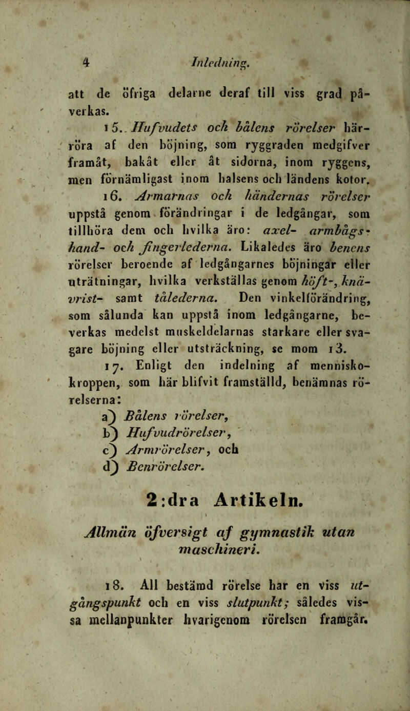 att de öfriga delarne deraf till viss grad på¬ verkas. 15. Ilufvudets ock bålens rörelser här¬ röra af den höjning, som ryggraden medgifver framåt, bakåt eller åt sidorna, inom ryggens, men förnämligast inom halsens och ländens kotor. 16. Armarnas och händernas rörelser uppstå genom förändringar i de ledgångar, som tillhöra dem och hvilka äro: axel- armbags* hand- ock Jingerlederna. Likaledes äro benens rörelser beroende af ledgångarnes böjningar eller uträtningar, hvilka verkställas genom höft-, knä- vrist- samt tålederna. Den vinkellörändring, som sålunda kan uppstå inom ledgångarne, be¬ verkas medelst muskeldelarnas starkare eller sva¬ gare böjning eller utsträckning, se mom i3. 17. Enligt den indelning af mennisko- kroppen, som här blifvit framställd, benämnas rö¬ relserna: a) Bålens rörelser, b) Hufvudrörelser, c) Armrörelser, och d} Benrörelser. 2:dra Artikeln. Allmän öfversigt af gymnastik utan maschineri. 18. All bestämd rörelse har en viss ut¬ gångspunkt och en viss slutpunkt; således vis¬ sa mellanpunkter hvarigenom rörelsen framgår.