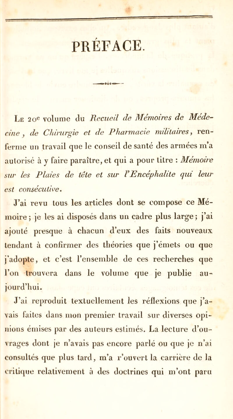 PRÉFACE. Le 20e volume du Recueil de Mémoires de Méde- cine, de Chirurgie et de Pharmacie militaires, ren- ferme un travail que le conseil de santé des armées m’a autorisé à y faire paraître, et qui a pour litre : Mémoire sur les Plaies de tête et sur FEncéphalite qui leur est consécutive. J’ai revu tous les articles dont se compose ce Mé- moire; je les ai disposés dans un cadre plus large; j’ai ajouté presque à chacun d’eux des faits nouveaux tendant à confirmer des théories que j’émets ou que j’adopte, et c’est l’ensemble de ces recherches que l’on trouvera dans le volume que je publie au- jourd’hui. J’ai reproduit textuellement les réflexions que j’a- vais faites dans mon premier travail sur diverses opi- nions émises par des auteurs estimés. La lecture d’ou- vrages dont je n’avais pas encore parlé ou que je n’ai consultés que plus tard, m’a r’ouvert la carrière de la critique relativement à des doctrines qui m’ont paru