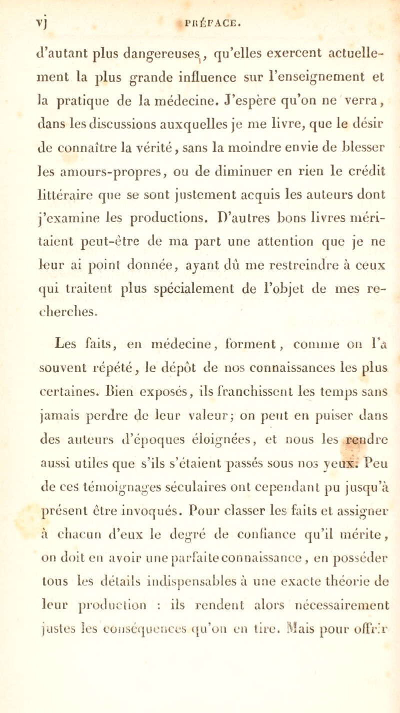 d’autant plus dangereuses, qu’elles exercent actuelle- ment la plus grande influence sur l’enseignement et la pratique de la médecine. J’espère qu’on ne verra, dans les discussions auxquelles je me livre, que le désir de connaître la vérité, sans la moindre envie de blesser les amours-propres, ou de diminuer en rien le crédit lilléraire que se sont justement acquis les auteurs dont j’examine les productions. D’autres bons livres méri- taient peut-être de ma part une attention que je ne leur ai point donnée, ayant dû me restreindre à ceux qui traitent plus spécialement de l’objet de mes re- cherches. Les faits, en médecine, forment, comme on l’a souvent répété, le dépôt de nos connaissances les plus certaines. Bien exposés, ils franchissent les temps sans jamais perdre de leur valeur; on peut en puiser dans des auteurs d’époques éloignées, et nous les .rendre aussi utiles que s’ils s’étaient passés sous nos veux. Peu de ces témoignages séculaires ont cependant pu jusqu’à présent être invoqués. Pour classer les faits et assigner à chacun d’eux le degré de confiance qu’il mérite, on doit en avoir une parfaite connaissance, en posséder tous les détails indispensables à une exacte théorie de leur production : ils rendent alors nécessairement justes les conséquences qu’on en tire. Mais pour offrir