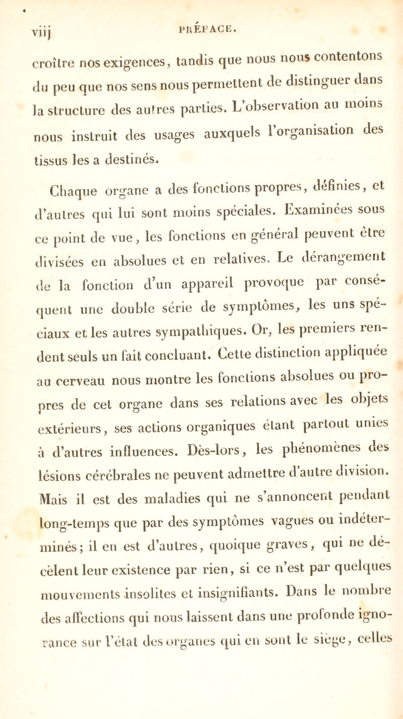 P II EF ACE. viij croître nos exigences, tandis que nous nous contentons du peu que nos sens nous permettent de distinguer dans la structure des autres parties. L’observation au nioins nous instruit des usages auxquels l’organisation des tissus les a destinés. Chaque organe a des fonctions propres, définies, et d’autres qui lui sont moins spéciales. Examinées sous ce point de vue, les fonctions en général peuvent être divisées en absolues et en relatives. Le dérangement de la fonction d’un appareil provoque par consé- quent une double série de symptômes, les uns spé- ciaux et les autres sympathiques. Or, les premiers îen- dent seuls un fait concluant. Cette distinction appliquée au cerveau nous montre les fonctions absolues ou pro- pres de cet organe dans ses relations avec les objets extérieurs, ses actions organiques étant partout unies à d’autres influences. Dès-lors, les phénomènes des lésions cérébrales ne peuvent admettre d autre division. Mais il est des maladies qui ne s’annoncent pendant long-temps que par des symptômes vagues ou indéter- minés; il en est d’autres, quoique graves, qui ne dé- cèlent leur existence par rien, si ce n’est par quelques mouvements insolites et insignifiants. Dans le nombre des affections qui nous laissent dans une profonde igno- rance sur l’état des organes qui en sont le siégé, celles