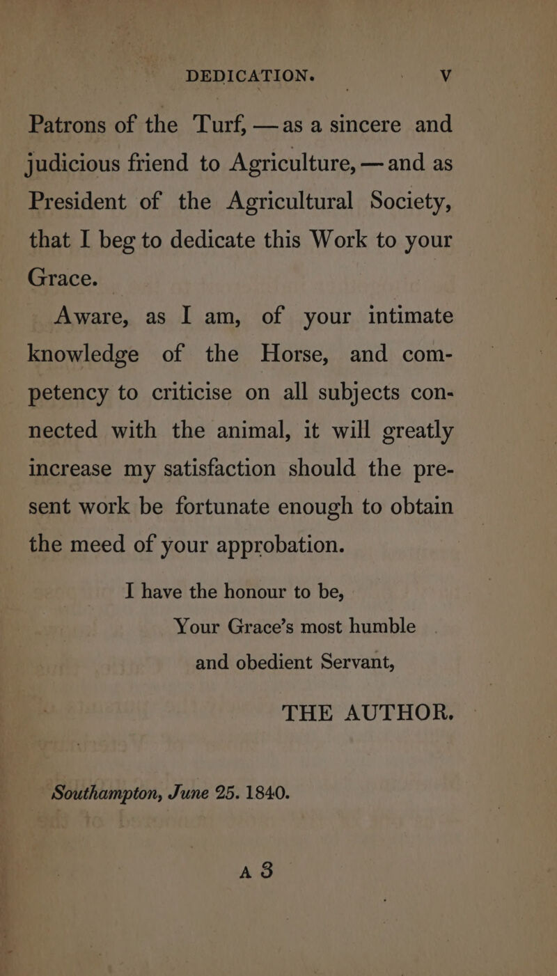 Patrons of the Turf, —as a sincere and judicious friend to Agriculture, — and as President of the Agricultural Society, that I beg to dedicate this Work to your Grace. Aware, as I am, of your intimate knowledge of the Horse, and com- petency to criticise on all subjects con- nected with the animal, it will greatly increase my Satisfaction should the pre- sent work be fortunate enough to obtain the meed of your approbation. I have the honour to be, Your Grace’s most humble and obedient Servant, THE AUTHOR. Southampton, June 25. 1840. A8