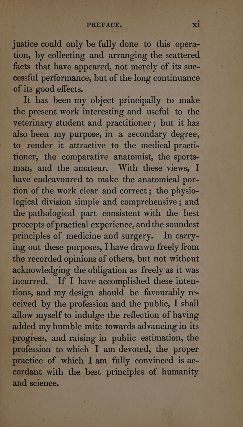 justice could only be fully done to this opera- tion, by collecting and arranging the scattered facts that have appeared, not merely of its suc- cessful performance, but of the long continuance of its good effects. It has been my object principally to make the present work interesting and useful to the yeterinary student and practitioner; but it has also been my purpose, in a secondary degree, to render it attractive to the medical practi- tioner, the comparative anatomist, the sports- man, and the amateur. With these views, I have endeavoured to make the anatomical por- tion of the work clear and correct ; the physio- logical division simple and comprehensive ; and the pathological part consistent with the best precepts of practical experience, and the soundest principles of medicine and surgery. In carry- ing out these purposes, I have drawn freely from the recorded opinions of others, but not without acknowledging the obligation as freely as it was incurred. If I have accomplished these inten- tions, and my design should be favourably re- ceived by the profession and the public, I shall allow myself to indulge the reflection of having added my humble mite towards advancing in its progress, and raising in public estimation, the profession to which I am devoted, the proper practice of which I am fully convinced is ac- cordant with the best principles of humanity and science.