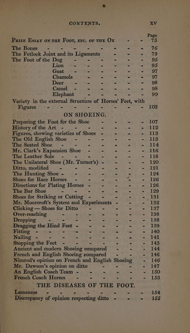 ; Page Prize Essay on THE Foot, etc. of THE Ox ‘° -VeTE The Bones - - - @ &gt; eee The Fetlock Joint om its Tidanentat - - - 79 The Foot of the Dog - - - - - - 95 Lion - = - - - - 95 Goat - - - - ~ - 97 Chamois - - - - haath: # Deer - - - - - - 98 Camel - - - - - - 95 Elephant - - - - - 99 Variety in the external Structure of Horses’ Feet, with Figures - - - - - - “ - 102 ON SHOEING. Preparing the Foot for the Shoe - - - - 107 History of the Art - - - + - - - 112 ' Figures, showing varieties of Shoes - - - pp ALS The Old English Shoe - - - ~ - - 113 The Seated Shoe -~ - - ~ - - 114 Mr. Clark’s Expansion Shoe - - - - 116 The Leather Sole’ - - - - 118 The Unilateral Shoe (Mr. TRameet ers) - - - - - 120 Ditto, modified - - - - - - 121 The Hunting Shoe ~ - - ~ - - eee by : Shoes for Race Horses’ - - = - “~ - 126 Directions’ for Plating Horses - - - - 126 The Bar Shoe - ~ - ~ - 129 Shoes for Striking or Cutting - - - 131 Mr. Moorcroft’s System and Experiments - - - 132 Clicking — Shoes for Ditto - ~ - 137 Over-reaching - - - - - ~ - 138 Dropping - - - - - ~ - 138 Dragging the Hind Feet - - - - ee - 139 Fitting - = - - = 4 a 2 = ~ LAO Nailing - - - - - - - - - 141 Stopping the Feet - - - = Pe = - 14% Ancient‘and modern Shoeing compared - - - 144 French and English Shoeing compared —- - - 146 Nimrod’s opinion on French and English peg - 146 Mr. Dawson’s opinion on ditto - - 147 An English Coach Team - ~ - - - - 150 French Coach Horses “ - - - - - 153 | THE DISEASES OF THE FOOT. Lameness - = sensed ‘ Discrepancy of Grigian epcaune ditto ~ ~ - 155