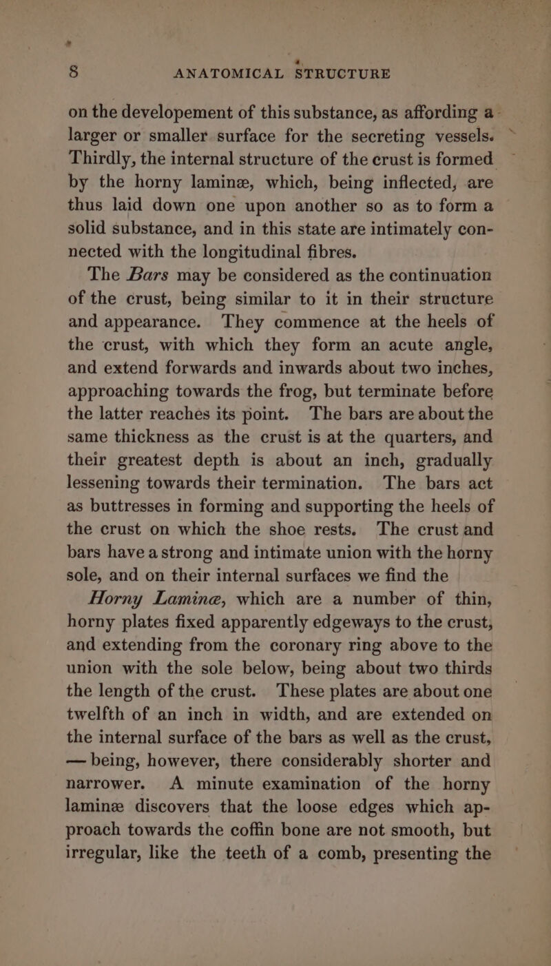 ” a, § ANATOMICAL STRUCTURE on the developement of this substance, as affording a- larger or smaller surface for the secreting vessels. ~ Thirdly, the internal structure of the crust is formed ~ by the horny laminz, which, being inflected, are thus laid down one upon another so as to form a solid substance, and in this state are intimately con- nected with the longitudinal fibres. The Bars may be considered as the continuation of the crust, being similar to it in their structure and appearance. They commence at the heels of the crust, with which they form an acute angle, and extend forwards and inwards about two inches, approaching towards the frog, but terminate before the latter reaches its point. The bars are about the same thickness as the crust is at the quarters, and their greatest depth is about an inch, gradually lessening towards their termination. The bars act as buttresses in forming and supporting the heels of the crust on which the shoe rests. The crust and bars have astrong and intimate union with the horny sole, and on their internal surfaces we find the Horny Lamine, which are a number of thin, horny plates fixed apparently edgeways to the crust, and extending from the coronary ring above to the union with the sole below, being about two thirds the length of the crust. These plates are about one twelfth of an inch in width, and are extended on the internal surface of the bars as well as the crust, — being, however, there considerably shorter and narrower. A minute examination of the horny lamine discovers that the loose edges which ap- proach towards the coffin bone are not smooth, but irregular, like the teeth of a comb, presenting the