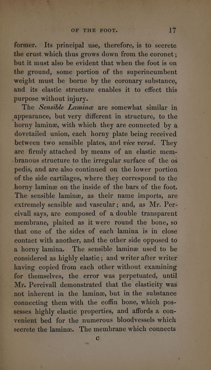 former. Its principal use, therefore, is to secrete the crust which thus grows down from the coronet ; but it must also be evident that when the foot is on the ground, some portion of the superincumbent weight must be borne by the coronary substance, and its elastic structure enables it to effect this purpose without injury. | The Sensible Lamine are somewhat similar in appearance, but very different in structure, to the horny laminz, with which they are connected by a dovetailed union, each horny plate being received between two sensible plates, and vice versd. They are firmly attached by means of an elastic mem- branous structure to the irregular surface of the os pedis, and are also continued on the lower portion of the side cartilages, where they correspond to the horny lamine on the inside of the bars of the foot. The sensible lamine, as their name imports, are extremely sensible and vascular; and, as Mr. Per- civall says, are composed of a double transparent membrane, plaited as it were round the bone, so that one of the sides of each lamina is in close contact with another, and the other side opposed to a horny lamina. The sensible lamine used to be considered as highly elastic; and writer after writer having copied from each other without examining for themselves, the error was perpetuated, until Mr. Percivall demonstrated that the elasticity was not inherent in the lamine, but in the substance connecting them with the coffin bone, which pos- sesses highly elastic properties, and affords a con- venient bed for the numerous bloodvessels which secrete the laminz. The membrane which connects Cc