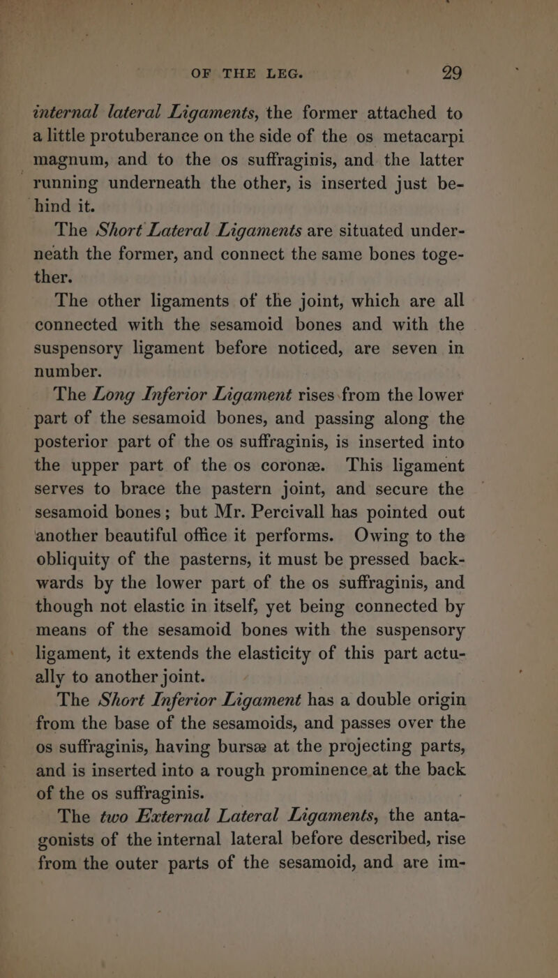 een” vr ll F : 7 OF THE LEG. 29 internal lateral Ligaments, the former attached to a little protuberance on the side of the os metacarpi running underneath the other, is inserted just be- The Short Lateral Ligaments are situated under- neath the former, and connect the same bones toge- ther. The other ligaments of the joint, which are all connected with the sesamoid bones and with the suspensory ligament before noticed, are seven in number. The Long Inferior Ligament rises.from the lower posterior part of the os suffraginis, is inserted into the upper part of the os corone. This ligament serves to brace the pastern joint, and secure the sesamoid bones; but Mr. Percivall has pointed out another beautiful office it performs. Owing to the obliquity of the pasterns, it must be pressed back- wards by the lower part of the os suffraginis, and though not elastic in itself, yet being connected by means of the sesamoid bones with the suspensory ligament, it extends the elasticity of this part actu- ally to another joint. The Short Inferior Ligament has a double origin from the base of the sesamoids, and passes over the os suffraginis, having burse at the projecting parts, and is inserted into a rough prominence at the back of the os suffraginis. The two External Lateral Ligaments, the anta- gonists of the internal lateral before described, rise from the outer parts of the sesamoid, and are im-