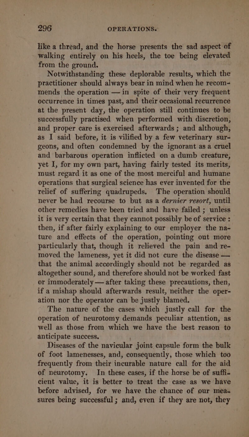 like a thread, and the horse presents the sad aspect of walking entirely on his heels, the toe being elevated from the ground. Notwithstanding these deplorable results, which the practitioner should always bear in mind when he recom- mends the operation —in spite of their very frequent occurrence in times past, and their occasional recurrence at the present day, the operation still continues to be successfully practised when performed with discretion, and proper care is exercised afterwards ; and although, as I said before, it is vilified by a few veterinary sur- geons, and often condemned by the ignorant as a cruel and barbarous operation inflicted on a dumb creature, yet I, for my own part, having fairly tested its merits, must regard it as one of the most merciful and humane operations that surgical science has ever invented for the relief of suffering quadrupeds. The operation should never be had recourse to but as a dernier resort, until other remedies have been tried and have failed ; unless it is very certain that they cannot possibly be of service : then, if after fairly explaining to our employer the na- ture and effects of the operation, pointing out more particularly that, though it relieved the pain and re- moved the lameness, yet it did not cure the disease — that the animal accordingly should not be regarded as altogether sound, and therefore should not be worked fast or immoderately — after taking these precautions, then, if a mishap should afterwards result, neither the oper- ation nor the operator can be justly blamed. The nature of the cases which justly call for the operation of neurotomy demands peculiar attention, as well as those from which we have the best reason to anticipate success. Diseases of the navicular joint capsule form the bulk of foot lamenesses, and, consequently, those which too frequently from their incurable nature call for the aid of neurotomy. In these cases, if the horse be of suffi- cient value, it is better to treat the case as we have before advised, for we have the chance of our mea- sures being successful; and, even if they are not, they